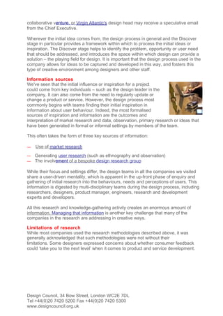 collaborative venture, or Virgin Atlantic's design head may receive a speculative email
from the Chief Executive.

Wherever the initial idea comes from, the design process in general and the Discover
stage in particular provides a framework within which to process the initial ideas or
inspiration. The Discover stage helps to identify the problem, opportunity or user need
that should be addressed, and introduces the space within which design can provide a
solution – the playing field for design. It is important that the design process used in the
company allows for ideas to be captured and developed in this way, and fosters this
type of creative environment among designers and other staff.

Information sources
We've seen that the initial influence or inspiration for a project
could come from key individuals – such as the design leader in the
company. It can also come from the need to regularly update or
change a product or service. However, the design process most
commonly begins with teams finding their initial inspiration in
information about user behaviour. Indeed, the most formalised
sources of inspiration and information are the outcomes and
interpretation of market research and data, observation, primary research or ideas that
have been generated in formal or informal settings by members of the team.

This often takes the form of three key sources of information:

—   Use of market research
—   Generating user research (such as ethnography and observation)
—   The involvement of a bespoke design research group

While their focus and settings differ, the design teams in all the companies we visited
share a user-driven mentality, which is apparent in the up-front phase of enquiry and
gathering of initial research into the behaviours, needs and perceptions of users. This
information is digested by multi-disciplinary teams during the design process, including
researchers, designers, product manager, engineers, research and development
experts and developers.

All this research and knowledge-gathering activity creates an enormous amount of
information. Managing that information is another key challenge that many of the
companies in the research are addressing in creative ways.

Limitations of research
While most companies used the research methodologies described above, it was
generally acknowledged that such methodologies were not without their
limitations. Some designers expressed concerns about whether consumer feedback
could ‘take you to the next level’ when it comes to product and service development.




Design Council, 34 Bow Street, London WC2E 7DL
Tel +44(0)20 7420 5200 Fax +44(0)20 7420 5300
www.designcouncil.org.uk
 