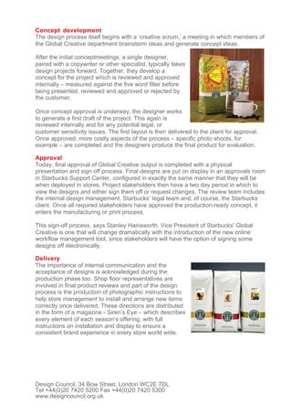 Concept development
The design process itself begins with a ‘creative scrum,’ a meeting in which members of
the Global Creative department brainstorm ideas and generate concept ideas.

After the initial conceptmeetings, a single designer,
paired with a copywriter or other specialist, typically takes
design projects forward. Together, they develop a
concept for the project which is reviewed and approved
internally – measured against the five word filter before
being presented, reviewed and approved or rejected by
the customer.

Once concept approval is underway, the designer works
to generate a first draft of the project. This again is
reviewed internally and for any potential legal, or
customer sensitivity issues. The first layout is then delivered to the client for approval.
Once approved, more costly aspects of the process – specific photo shoots, for
example – are completed and the designers produce the final product for evaluation.

Approval
Today, final approval of Global Creative output is completed with a physical
presentation and sign off process. Final designs are put on display in an approvals room
in Starbucks Support Center, configured in exactly the same manner that they will be
when deployed in stores. Project stakeholders then have a two day period in which to
view the designs and either sign them off or request changes. The review team includes
the internal design management, Starbucks’ legal team and, of course, the Starbucks
client. Once all required stakeholders have approved the production-ready concept, it
enters the manufacturing or print process.

This sign-off process, says Stanley Hainsworth, Vice President of Starbucks' Global
Creative is one that will change dramatically with the introduction of the new online
workflow management tool, since stakeholders will have the option of signing some
designs off electronically.

Delivery
The importance of internal communication and the
acceptance of designs is acknowledged during the
production phase too. Shop floor representatives are
involved in final product reviews and part of the design
process is the production of photographic instructions to
help store management to install and arrange new items
correctly once delivered. These directions are distributed
in the form of a magazine - Siren’s Eye – which describes
every element of each season’s offering, with full
instructions on installation and display to ensure a
consistent brand experience in every store world wide.




Design Council, 34 Bow Street, London WC2E 7DL
Tel +44(0)20 7420 5200 Fax +44(0)20 7420 5300
www.designcouncil.org.uk
 