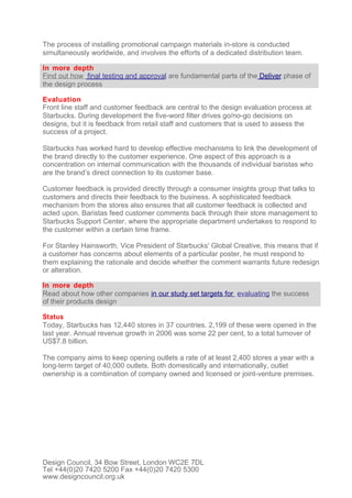 The process of installing promotional campaign materials in-store is conducted
simultaneously worldwide, and involves the efforts of a dedicated distribution team.

In more depth
Find out how final testing and approval are fundamental parts of the Deliver phase of
the design process

Evaluation
Front line staff and customer feedback are central to the design evaluation process at
Starbucks. During development the five-word filter drives go/no-go decisions on
designs, but it is feedback from retail staff and customers that is used to assess the
success of a project.

Starbucks has worked hard to develop effective mechanisms to link the development of
the brand directly to the customer experience. One aspect of this approach is a
concentration on internal communication with the thousands of individual baristas who
are the brand’s direct connection to its customer base.

Customer feedback is provided directly through a consumer insights group that talks to
customers and directs their feedback to the business. A sophisticated feedback
mechanism from the stores also ensures that all customer feedback is collected and
acted upon. Baristas feed customer comments back through their store management to
Starbucks Support Center, where the appropriate department undertakes to respond to
the customer within a certain time frame.

For Stanley Hainsworth, Vice President of Starbucks' Global Creative, this means that if
a customer has concerns about elements of a particular poster, he must respond to
them explaining the rationale and decide whether the comment warrants future redesign
or alteration.

In more depth
Read about how other companies in our study set targets for evaluating the success
of their products design

Status
Today, Starbucks has 12,440 stores in 37 countries. 2,199 of these were opened in the
last year. Annual revenue growth in 2006 was some 22 per cent, to a total turnover of
US$7.8 billion.

The company aims to keep opening outlets a rate of at least 2,400 stores a year with a
long-term target of 40,000 outlets. Both domestically and internationally, outlet
ownership is a combination of company owned and licensed or joint-venture premises.




Design Council, 34 Bow Street, London WC2E 7DL
Tel +44(0)20 7420 5200 Fax +44(0)20 7420 5300
www.designcouncil.org.uk
 