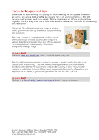 Tools, techniques and tips
Starbucks is now moving to a policy of multi- skilling its designers wherever
possible, ensuring that graphic designers have an understanding of the 3D
design environment and vice- versa. Sitting designers of different disciplines
together so that they can learn from one another wherever possible is reinforcing
this flexibility.

Starbucks’ Global Creative team produces a book of
brand guidelines for use by all creative people internally
and externally.

The book provides a comprehensive platform for the
Starbucks design process, covering the company’s
values, describing its design filters and offering specific
recommendations for photography, illustration,
typography and logo usage.


In more depth
See what tools and techniques other companies in our study use


The Global Creative team is also involved in a major project to build a fully electronic
version of its ‘Processway.’ The new workflow management tool will automate the
distribution of materials for sign-off and will provide a variety of other resources for
designers, including a document library where approved photography, illustrations and
logos can be accessed, together with guidelines for use and best practice.


In more depth
Find out how formal design process management could help your business




Design Council, 34 Bow Street, London WC2E 7DL
Tel +44(0)20 7420 5200 Fax +44(0)20 7420 5300
www.designcouncil.org.uk
 