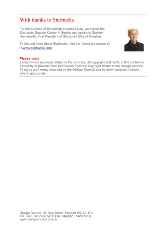 With thanks to Starbucks
For the purpose of the design process study, we visited the
Starbucks Support Center in Seattle and spoke to Stanley
Hainsworth, Vice President of Starbucks Global Creative.

To find out more about Starbucks, visit the About Us section of
  www.starbucks.com


Please note
Except where expressly stated to the contrary, all copyright and rights in this content is
owned by or provided with permission from the copyright holder to the Design Council.
All rights are hereby reserved by the Design Council and by other copyright holders
where appropriate.




Design Council, 34 Bow Street, London WC2E 7DL
Tel +44(0)20 7420 5200 Fax +44(0)20 7420 5300
www.designcouncil.org.uk
 
