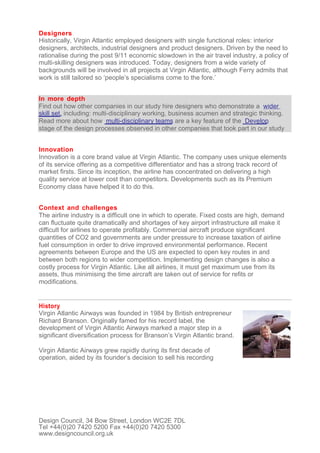 Designers
Historically, Virgin Atlantic employed designers with single functional roles: interior
designers, architects, industrial designers and product designers. Driven by the need to
rationalise during the post 9/11 economic slowdown in the air travel industry, a policy of
multi-skilling designers was introduced. Today, designers from a wide variety of
backgrounds will be involved in all projects at Virgin Atlantic, although Ferry admits that
work is still tailored so ‘people’s specialisms come to the fore.’


In more depth
Find out how other companies in our study hire designers who demonstrate a wider
skill set, including: multi-disciplinary working, business acumen and strategic thinking.
Read more about how multi-disciplinary teams are a key feature of the Develop
stage of the design processes observed in other companies that took part in our study


Innovation
Innovation is a core brand value at Virgin Atlantic. The company uses unique elements
of its service offering as a competitive differentiator and has a strong track record of
market firsts. Since its inception, the airline has concentrated on delivering a high
quality service at lower cost than competitors. Developments such as its Premium
Economy class have helped it to do this.


Context and challenges
The airline industry is a difficult one in which to operate. Fixed costs are high, demand
can fluctuate quite dramatically and shortages of key airport infrastructure all make it
difficult for airlines to operate profitably. Commercial aircraft produce significant
quantities of CO2 and governments are under pressure to increase taxation of airline
fuel consumption in order to drive improved environmental performance. Recent
agreements between Europe and the US are expected to open key routes in and
between both regions to wider competition. Implementing design changes is also a
costly process for Virgin Atlantic. Like all airlines, it must get maximum use from its
assets, thus minimising the time aircraft are taken out of service for refits or
modifications.


History
Virgin Atlantic Airways was founded in 1984 by British entrepreneur
Richard Branson. Originally famed for his record label, the
development of Virgin Atlantic Airways marked a major step in a
significant diversification process for Branson’s Virgin Atlantic brand.

Virgin Atlantic Airways grew rapidly during its first decade of
operation, aided by its founder’s decision to sell his recording




Design Council, 34 Bow Street, London WC2E 7DL
Tel +44(0)20 7420 5200 Fax +44(0)20 7420 5300
www.designcouncil.org.uk
 