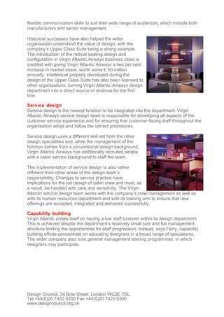 flexible communication skills to suit their wide range of audiences, which include both
manufacturers and senior management.

Historical successes have also helped the wider
organisation understand the value of design, with the
company’s Upper Class Suite being a strong example.
The introduction of the radical seating design and
configuration in Virgin Atlantic Airways business class is
credited with giving Virgin Atlantic Airways a two per cent
increase in market share, worth some £ 50 million
annually. Intellectual property developed during the
design of the Upper Class Suite has also been licensed to
other organisations, turning Virgin Atlantic Airways design
department into a direct source of revenue for the first
time.

Service design
Service design is the newest function to be integrated into the department. Virgin
Atlantic Airways service design team is responsible for developing all aspects of the
customer service experience and for ensuring that customer-facing staff throughout the
organisation adopt and follow the correct procedures.

Service design uses a different skill set from the other
design specialities and, while the management of the
function comes from a conventional design background,
Virgin Atlantic Airways has additionally recruited people
with a cabin service background to staff the team.

The implementation of service design is also rather
different from other areas of the design team’s
responsibility. Changes to service practice have
implications for the job design of cabin crew and must, as
a result, be handled with care and sensitivity. The Virgin
Atlantic service design team works with the company’s crew management as well as
with its human resources department and with its training arm to ensure that new
offerings are accepted, integrated and delivered successfully.

Capability building
Virgin Atlantic prides itself on having a low staff turnover within its design department.
This is achieved despite the department’s relatively small size and flat management
structure limiting the opportunities for staff progression. Instead, says Ferry, capability
building efforts concentrate on educating designers in a broad range of specialisms.
The wider company also runs general management training programmes, in which
designers may participate.




Design Council, 34 Bow Street, London WC2E 7DL
Tel +44(0)20 7420 5200 Fax +44(0)20 7420 5300
www.designcouncil.org.uk
 