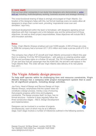 In more depth
Find out how other companies in our study hire designers who demonstrate a wider
skill set, including: multi-disciplinary working, business acumen and strategic thinking

The cross-functional sharing of ideas is strongly encouraged at Virgin Atlantic. Co-
location of the designers helps with this, but formal meetings every six weeks allow all
designers to share their current work, providing ‘inspirational cross over and
stimulation,’ says Ferry.

Individual development within the team is formalised, with designers agreeing annual
objectives with their managers and a link between pay and the achievement of those
objectives. As well as direct project responsibilities, these objectives will include R& D
and innovation activities.


Status
Today, Virgin Atlantic Airways employs just over 9,000 people. 4,300 of these are crew.
In 2006 the company had a turnover of £ 1,912 million and made a pre-tax profit of £ 41.6
million.

The company has a fleet of 37 aircraft and Virgin Atlantic announced in March this year
that it is ordering 15 of the 787-9 Dreamliners – with options on ordering another eight
787-9s and purchase rights on a further 20 aircraft. The 787-9 Dreamliner burns around
27 per cent less fuel per passenger than the A340-300, the aircraft it will replace in the
Virgin Atlantic fleet. The order will see Virgin Atlantic take delivery of its new planes
from 2011.



The Virgin Atlantic design process
To help staff operate within its challenging time and resource constraints, Virgin
Atlantic Airways has a company- wide project management system that is used
for all significant projects, including design activities.

Joe Ferry, Head of Design and Service Design at Virgin
Atlantic Airways, emphasises that the system does not
constitute a design process, merely a way of ensuring
that projects progress within time and budgetary
constraints. The design process itself, he says, has no
formal structure – however it does regularly follow the
three consecutive stages – R& D, Design Development
and Implementation.

Designers can be involved in a number of projects
simultaneously, each of which may be at a different
stage. Each stage involves a number of milestones outlined in the following sections.




Design Council, 34 Bow Street, London WC2E 7DL
Tel +44(0)20 7420 5200 Fax +44(0)20 7420 5300
www.designcouncil.org.uk
 