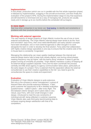 Implementation
In this phase, production (which can run in parallel with the first article inspection phase)
is followed by implementation, snagging in the aircraft environment, and then finally the
evaluation of the project’s KPIs. During the implementation stage it’s key that expensive
aircraft downtime is minimised and as a way of managing risk, products are usually
ready and in storage up to six months before the scheduled roll-out begins.


In more depth
See how other companies in our study use final testing to identify and constraints or
problems with their products before manufacture


Working with external agencies
The vast majority of design projects at Virgin Atlantic involve the use of one or more
external consultancies. The Virgin Atlantic internal design team tends to do the ‘front
end innovation’ says Ferry, then once need-identification and early solution concepts
have been developed, one or more external agencies is often brought in to work
alongside the team in order to develop the final solution. Ferry adds that collaboration
with highly creative design specialists is one way to ensure that the creative side of the
in-house team is constantly ‘invigorated.’

Managing this relationship can mean weekly meetings between the internal and
external design teams help to keep both closely aligned, and during critical phases
meeting frequency may be higher, with the teams doing ‘whatever it takes to get the
project running as smoothly as possible.’ Virgin Atlantic maintains a policy of keeping all
its external design suppliers separate. Ferry and his team coordinate the process
centrally and little direct agency to agency communication takes place, particularly at
the early stages of a project. Ferry is adamant that this separation allows the external
consultancies to use their creative capabilities to the full: ‘you need to give the
consultancies the space to create and experiment.’


Evaluation
Evaluation of Virgin Atlantic designs is quite extensive.
Not only is the company’s senior management ‘a group of
frequent fliers who provide extensive feedback,’ it also
gives customer the opportunity to fill in detailed evaluation
questionnaires – called X plane – after every flight. The
link between interior designs and X plane data is very
robust, says Ferry, with even small changes in seat
design, introduced to meet the size constraints of
individual aircraft, being reflected in customer response.
Virgin Atlantic also uses third party benchmarking data to
compare ongoing design satisfaction with that of its
competitors.




Design Council, 34 Bow Street, London WC2E 7DL
Tel +44(0)20 7420 5200 Fax +44(0)20 7420 5300
www.designcouncil.org.uk
 