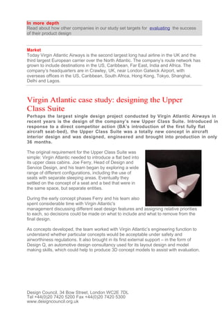 In more depth
Read about how other companies in our study set targets for evaluating the success
of their product design


Market
Today Virgin Atlantic Airways is the second largest long haul airline in the UK and the
third largest European carrier over the North Atlantic. The company’s route network has
grown to include destinations in the US, Caribbean, Far East, India and Africa. The
company’s headquarters are in Crawley, UK, near London Gatwick Airport, with
overseas offices in the US, Caribbean, South Africa, Hong Kong, Tokyo, Shanghai,
Delhi and Lagos.



Virgin Atlantic case study: designing the Upper
Class Suite
Perhaps the largest single design project conducted by Virgin Atlantic Airways in
recent years is the design of the company’s new Upper Class Suite. Introduced in
response to a direct competitor action (BA’s introduction of the first fully flat
aircraft seat- bed), the Upper Class Suite was a totally new concept in aircraft
interior design and was designed, engineered and brought into production in only
36 months.

The original requirement for the Upper Class Suite was
simple: Virgin Atlantic needed to introduce a flat bed into
its upper class cabins. Joe Ferry, Head of Design and
Service Design, and his team began by exploring a wide
range of different configurations, including the use of
seats with separate sleeping areas. Eventually they
settled on the concept of a seat and a bed that were in
the same space, but separate entities.

During the early concept phases Ferry and his team also
spent considerable time with Virgin Atlantic's
management discussing different seat design features and assigning relative priorities
to each, so decisions could be made on what to include and what to remove from the
final design.

As concepts developed, the team worked with Virgin Atlantic’s engineering function to
understand whether particular concepts would be acceptable under safety and
airworthiness regulations. It also brought in its first external support – in the form of
Design Q, an automotive design consultancy used for its layout design and model
making skills, which could help to produce 3D concept models to assist with evaluation.




Design Council, 34 Bow Street, London WC2E 7DL
Tel +44(0)20 7420 5200 Fax +44(0)20 7420 5300
www.designcouncil.org.uk
 