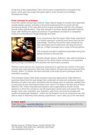 At the end of this initial phase, Ferry and his team presented their concepts to the
board, which gave the project the green light to move forward to the Design
Development stage.


From concept to prototype
Once the overall concept was evolved, Virgin Atlantic began to involve more specialist
outside design support, including a structural engineering firm to assist with the
mechanical design of the new seat and to ensure compliance with the very stringent
aircraft safety specifications. They also brought in furniture design specialist Pearson
Lloyd, after briefing the agency to produce a hypothetical concept for a competitor
product to understand its design language and style.

                               Ferry emphasises that the Upper Class Suite experience
                               is a holistic approach covering much more than just the
                               seat design, involving not just the cabin ambience but
                               also associated service elements including limousine
                               pick-up, in-flight massage and a range of dining options.

                               The company brought in additional specialists during the
                               design process to achieve this.

                              Another design agency, Softroom, was used to develop a
                              concept for the whole interior ambiance and specialist
lighting design consultancy DHA assisted with illumination concepts.

Pearson Lloyd used its own ergonomic experience to optimise the comfort of the seat
concept and used ergonomic data that Virgin Atlantic Airways had commissioned from
Qinetiq. Within 12 months the team had built a full-scale dynamic prototype seat for
evaluation purposes.

The prototype Upper Class Suite business case was approved by Virgin Atlantic’s
executive board and the seat design then underwent an extensive evaluation process.
Members of cabin crew were seconded onto the design team to evaluate usability from
a crew point of view and frequent flyers even came in to sleep in the test seat at Virgin
Atlantic’s HQ. These extended test sessions were augmented by shorter review
sessions in which the company’s top 50 passengers would come and assess the new
design. Such user evaluation was important, says Ferry, but must be treated with
caution as passenger feedback – which can be limited in so far as consumers are only
able to react to what they have already experienced - won’t ‘take you to the next level.’


In more depth
Read about how corporate objectives are agreed and projects are signed-off at the
end of the Define phase of the design process




Design Council, 34 Bow Street, London WC2E 7DL
Tel +44(0)20 7420 5200 Fax +44(0)20 7420 5300
www.designcouncil.org.uk
 