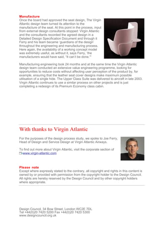 Manufacture
Once the board had approved the seat design, The Virgin
Atlantic design team turned its attention to the
manufacture of the seat. At this point in the process, input
from external design consultants stopped: Virgin Atlantic
and the consultants recorded the agreed design in a
Detailed Design Specification Document and through it
Ferry and his team became ‘guardians of the design’
throughout the engineering and manufacturing process.
Here again, the availability of a working concept model
was extremely useful, as without it, says Ferry, ‘the
manufacturers would have said, “It can’t be done.'''

Manufacturing engineering took 24 months and at the same time the Virgin Atlantic
design team conducted an extensive value engineering programme, looking for
opportunities to reduce costs without affecting user perception of the product by, for
example, ensuring that the leather seat cover designs make maximum possible
utilisation of a single hide. The Upper Class Suite was delivered to aircraft in late 2003.
Virgin Atlantic continues to use a similar process on other projects and is just
completing a redesign of its Premium Economy class cabin.




With thanks to Virgin Atlantic
For the purposes of the design process study, we spoke to Joe Ferry,
Head of Design and Service Design at Virgin Atlantic Airways.

To find out more about Virgin Atlantic, visit the corporate section of
  www.virgin-atlantic.com



Please note
Except where expressly stated to the contrary, all copyright and rights in this content is
owned by or provided with permission from the copyright holder to the Design Council.
All rights are hereby reserved by the Design Council and by other copyright holders
where appropriate.




Design Council, 34 Bow Street, London WC2E 7DL
Tel +44(0)20 7420 5200 Fax +44(0)20 7420 5300
www.designcouncil.org.uk
 