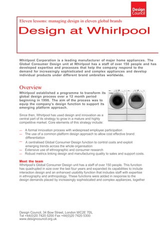 Eleven lessons: managing design in eleven global brands




Whirlpool Corporation is a leading manufacturer of major home appliances. The
Global Consumer Design unit at Whirlpool has a staff of over 150 people and has
developed expertise and processes that help the company respond to the
demand for increasingly sophisticated and complex appliances and develop
individual products under different brand umbrellas worldwide.


Overview
Whirlpool established a programme to transform its
global design process over a 12 month period
beginning in 1998. The aim of the process was to
equip the company’s design function to support its
emerging platform approach.

Since then, Whirlpool has used design and innovation as a
central part of its strategy to grow in a mature and highly
competitive market. Core elements of this strategy include:

— A formal innovation process with widespread employee participation
— The use of a common platform design approach to allow cost effective brand
  differentiation
— A centralised Global Consumer Design function to control costs and exploit
  emerging trends across the whole organisation
— Extensive use of ethnographic and consumer research
— Robust metrics linking design and manufacturing quality to sales and support costs.

Meet the team
Whirlpool’s Global Consumer Design unit has a staff of over 150 people. This function
has quadrupled in size over the last four years and expanded its capabilities to include
interaction design and an enhanced usability function that includes staff with expertise
in ethnography and anthropology. These functions were added in response to the
design demands placed by increasingly sophisticated and complex appliances, together




Design Council, 34 Bow Street, London WC2E 7DL
Tel +44(0)20 7420 5200 Fax +44(0)20 7420 5300
www.designcouncil.org.uk
 