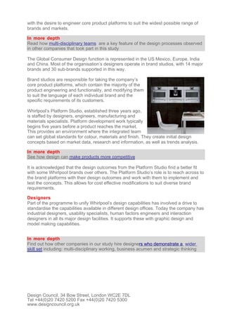 with the desire to engineer core product platforms to suit the widest possible range of
brands and markets.

In more depth
Read how multi-disciplinary teams are a key feature of the design processes observed
in other companies that took part in this study

The Global Consumer Design function is represented in the US Mexico, Europe, India
and China. Most of the organisation’s designers operate in brand studios, with 14 major
brands and 30 sub-brands supported in this way.

Brand studios are responsible for taking the company’s
core product platforms, which contain the majority of the
product engineering and functionality, and modifying them
to suit the language of each individual brand and the
specific requirements of its customers.

Whirlpool’s Platform Studio, established three years ago,
is staffed by designers, engineers, manufacturing and
materials specialists. Platform development work typically
begins five years before a product reaches the market.
This provides an environment where the integrated team
can set global standards for colour, materials and finish. They create initial design
concepts based on market data, research and information, as well as trends analysis.

In more depth
See how design can make products more competitive

It is acknowledged that the design outcomes from the Platform Studio find a better fit
with some Whirlpool brands over others. The Platform Studio’s role is to reach across to
the brand platforms with their design outcomes and work with them to implement and
test the concepts. This allows for cost effective modifications to suit diverse brand
requirements.

Designers
Part of the programme to unify Whirlpool’s design capabilities has involved a drive to
standardise the capabilities available in different design offices. Today the company has
industrial designers, usability specialists, human factors engineers and interaction
designers in all its major design facilities. It supports these with graphic design and
model making capabilities.


In more depth
Find out how other companies in our study hire designers who demonstrate a wider
skill set including: multi-disciplinary working, business acumen and strategic thinking




Design Council, 34 Bow Street, London WC2E 7DL
Tel +44(0)20 7420 5200 Fax +44(0)20 7420 5300
www.designcouncil.org.uk
 