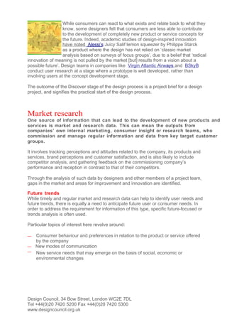 While consumers can react to what exists and relate back to what they
                   know, some designers felt that consumers are less able to contribute
                   to the development of completely new product or service concepts for
                   the future. Indeed, academic studies of design-inspired innovation
                   have noted Alessi’s Juicy Salif lemon squeezer by Philippe Starck
                   as a product where the design has not relied on ‘classic market
                   analysis based on surveys of focus groups’, due to a belief that ‘radical
innovation of meaning is not pulled by the market [but] results from a vision about a
possible future’. Design teams in companies like Virgin Atlantic Airways and BSkyB
conduct user research at a stage where a prototype is well developed, rather than
involving users at the concept development stage.

The outcome of the Discover stage of the design process is a project brief for a design
project, and signifies the practical start of the design process.



Market research
One source of information that can lead to the development of new products and
services is market and research data. This can mean the outputs from
companies’ own internal marketing, consumer insight or research teams, who
commission and manage regular information and data from key target customer
groups.

It involves tracking perceptions and attitudes related to the company, its products and
services, brand perceptions and customer satisfaction, and is also likely to include
competitor analysis, and gathering feedback on the commissioning company’s
performance and reception in contrast to that of their competitors.

Through the analysis of such data by designers and other members of a project team,
gaps in the market and areas for improvement and innovation are identified.

Future trends
While timely and regular market and research data can help to identify user needs and
future trends, there is equally a need to anticipate future user or consumer needs. In
order to address the requirement for information of this type, specific future-focused or
trends analysis is often used.

Particular topics of interest here revolve around:

— Consumer behaviour and preferences in relation to the product or service offered
  by the company
— New modes of communication
— New service needs that may emerge on the basis of social, economic or
  environmental changes




Design Council, 34 Bow Street, London WC2E 7DL
Tel +44(0)20 7420 5200 Fax +44(0)20 7420 5300
www.designcouncil.org.uk
 