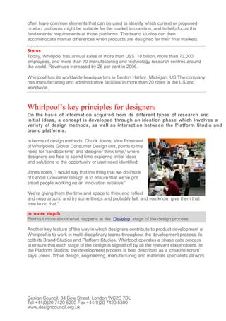 often have common elements that can be used to identify which current or proposed
product platforms might be suitable for the market in question, and to help focus the
fundamental requirements of those platforms. The brand studios can then
accommodate market differences when products are designed for their final markets.

Status
Today, Whirlpool has annual sales of more than US$ 18 billion, more than 73,000
employees, and more than 70 manufacturing and technology research centres around
the world. Revenues increased by 26 per cent in 2006.

Whirlpool has its worldwide headquarters in Benton Harbor, Michigan, US The company
has manufacturing and administrative facilities in more than 20 cities in the US and
worldwide.



Whirlpool’s key principles for designers
On the basis of information acquired from its different types of research and
initial ideas, a concept is developed through an ideation phase which involves a
variety of design methods, as well as interaction between the Platform Studio and
brand platforms.

In terms of design methods, Chuck Jones, Vice President
of Whirlpool's Global Consumer Design unit, points to the
need for 'sandbox time' and 'designer think time,' where
designers are free to spend time exploring initial ideas
and solutions to the opportunity or user need identified.

Jones notes, 'I would say that the thing that we do inside
of Global Consumer Design is to ensure that we've got
smart people working on an innovation initiative.'

'We’re giving them the time and space to think and reflect
and nose around and try some things and probably fail, and you know, give them that
time to do that.'

In more depth
Find out more about what happens at the Develop stage of the design process

Another key feature of the way in which designers contribute to product development at
Whirlpool is to work in multi-disciplinary teams throughout the development process. In
both its Brand Studios and Platform Studios, Whirlpool operates a phase gate process
to ensure that each stage of the design is signed off by all the relevant stakeholders. In
the Platform Studios, the development process is best described as a 'creative scrum'
says Jones. While design, engineering, manufacturing and materials specialists all work




Design Council, 34 Bow Street, London WC2E 7DL
Tel +44(0)20 7420 5200 Fax +44(0)20 7420 5300
www.designcouncil.org.uk
 
