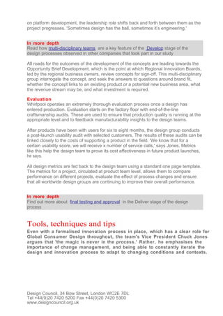 on platform development, the leadership role shifts back and forth between them as the
project progresses. 'Sometimes design has the ball, sometimes it’s engineering.'


In more depth
Read how multi-disciplinary teams are a key feature of the Develop stage of the
design processes observed in other companies that took part in our study

All roads for the outcomes of the development of the concepts are leading towards the
Opportunity Brief Development, which is the point at which Regional Innovation Boards,
led by the regional business owners, review concepts for sign-off. This multi-disciplinary
group interrogate the concept, and seek the answers to questions around brand fit,
whether the concept links to an existing product or a potential new business area, what
the revenue stream may be, and what investment is required.

Evaluation
Whirlpool operates an extremely thorough evaluation process once a design has
entered production. Evaluation starts on the factory floor with end-of-the-line
craftsmanship audits. These are used to ensure that production quality is running at the
appropriate level and to feedback manufacturability insights to the design teams.

After products have been with users for six to eight months, the design group conducts
a post-launch usability audit with selected customers. The results of these audits can be
linked closely to the costs of supporting a product in the field. 'We know that for a
certain usability score, we will receive x number of service calls,' says Jones. Metrics
like this help the design team to prove its cost effectiveness in future product launches,
he says.

All design metrics are fed back to the design team using a standard one page template.
The metrics for a project, circulated at product team level, allows them to compare
performance on different projects, evaluate the effect of process changes and ensure
that all worldwide design groups are continuing to improve their overall performance.


In more depth
Find out more about final testing and approval in the Deliver stage of the design
process


Tools, techniques and tips
Even with a formalised innovation process in place, which has a clear role for
Global Consumer Design throughout, the team's Vice President Chuck Jones
argues that 'the magic is never in the process.' Rather, he emphasises the
importance of change management, and being able to constantly iterate the
design and innovation process to adapt to changing conditions and contexts.




Design Council, 34 Bow Street, London WC2E 7DL
Tel +44(0)20 7420 5200 Fax +44(0)20 7420 5300
www.designcouncil.org.uk
 