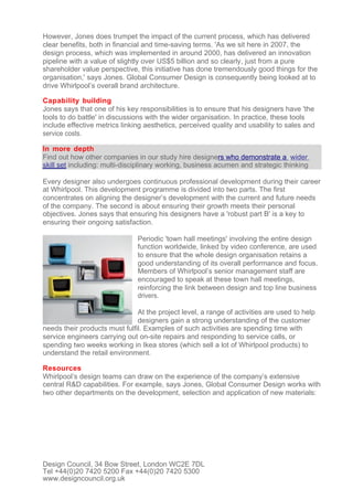 However, Jones does trumpet the impact of the current process, which has delivered
clear benefits, both in financial and time-saving terms. 'As we sit here in 2007, the
design process, which was implemented in around 2000, has delivered an innovation
pipeline with a value of slightly over US$5 billion and so clearly, just from a pure
shareholder value perspective, this initiative has done tremendously good things for the
organisation,' says Jones. Global Consumer Design is consequently being looked at to
drive Whirlpool’s overall brand architecture.

Capability building
Jones says that one of his key responsibilities is to ensure that his designers have 'the
tools to do battle' in discussions with the wider organisation. In practice, these tools
include effective metrics linking aesthetics, perceived quality and usability to sales and
service costs.

In more depth
Find out how other companies in our study hire designers who demonstrate a wider
skill set including: multi-disciplinary working, business acumen and strategic thinking

Every designer also undergoes continuous professional development during their career
at Whirlpool. This development programme is divided into two parts. The first
concentrates on aligning the designer’s development with the current and future needs
of the company. The second is about ensuring their growth meets their personal
objectives. Jones says that ensuring his designers have a 'robust part B' is a key to
ensuring their ongoing satisfaction.

                               Periodic 'town hall meetings' involving the entire design
                               function worldwide, linked by video conference, are used
                               to ensure that the whole design organisation retains a
                               good understanding of its overall performance and focus.
                               Members of Whirlpool’s senior management staff are
                               encouraged to speak at these town hall meetings,
                               reinforcing the link between design and top line business
                               drivers.

                               At the project level, a range of activities are used to help
                               designers gain a strong understanding of the customer
needs their products must fulfil. Examples of such activities are spending time with
service engineers carrying out on-site repairs and responding to service calls, or
spending two weeks working in Ikea stores (which sell a lot of Whirlpool products) to
understand the retail environment.

Resources
Whirlpool’s design teams can draw on the experience of the company’s extensive
central R&D capabilities. For example, says Jones, Global Consumer Design works with
two other departments on the development, selection and application of new materials:




Design Council, 34 Bow Street, London WC2E 7DL
Tel +44(0)20 7420 5200 Fax +44(0)20 7420 5300
www.designcouncil.org.uk
 