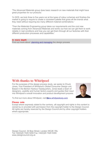 'The Advanced Materials group does basic research on new materials that might have
great properties for our products.'

'In GCD, we look three to five years out at the types of colour schemes and finishes the
market is going to require to create a consistent palette that gives all the brands what
they need without requiring too many different material combinations.'

'Then the Materials Engineering group takes our requirements and the cool new
materials coming from Advanced Materials and works out how we can get them to work
reliably in real conditions and how you can get them through all our factories with their
different production processes and capabilities.'


In more depth
Find out more about planning and managing the design process




With thanks to Whirlpool
For the purposes of the design process study, we spoke to Chuck
Jones, Vice President of Whirlpool’s Global Consumer Design unit.
Based in the Benton Harbour headquarters, Jones leads a team of
designers, usability and human factors experts and guides their input
into Whirlpool’s overall innovation and product development process.

To find out more about Whirlpool, visit www.whirlpoolcorp.com

Please note
Except where expressly stated to the contrary, all copyright and rights in this content is
owned by or provided with permission from the copyright holder to the Design Council.
All rights are hereby reserved by the Design Council and by other copyright holders
where appropriate.




Design Council, 34 Bow Street, London WC2E 7DL
Tel +44(0)20 7420 5200 Fax +44(0)20 7420 5300
www.designcouncil.org.uk
 