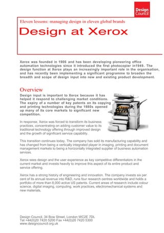 Eleven lessons: managing design in eleven global brands




Xerox was founded in 1906 and has been developing pioneering office
automation technologies since it introduced the first photocopier in1949. The
design function at Xerox plays an increasingly important role in the organisation,
and has recently been implementing a significant programme to broaden the
breadth and scope of design input into new and existing product development.


Overview
Design input is important to Xerox because it has
helped it respond to challenging market conditions.
The expiry of a number of key patents on its copying
and printing technologies during the 1980s opened
up many of its core markets to significant new
competition.

In response, Xerox was forced to transform its business
practices, concentrating on adding customer value to its
traditional technology offering through improved design
and the growth of significant service capability.

This transition continues today. The company has sold its manufacturing capability and
has changed from being a vertically integrated player in imaging, printing and document
management markets to being a horizontally integrated supplier of business automation
services.

Xerox sees design and the user experience as key competitive differentiators in the
current market and invests heavily to improve this aspect of its entire product and
service offering.

Xerox has a strong history of engineering and innovation. The company invests six per
cent of its annual revenue into R&D, runs four research centres worldwide and holds a
portfolio of more than 8,000 active US patents. Current areas of research include colour
science, digital imaging, computing, work practices, electromechanical systems and
new materials.




Design Council, 34 Bow Street, London WC2E 7DL
Tel +44(0)20 7420 5200 Fax +44(0)20 7420 5300
www.designcouncil.org.uk
 