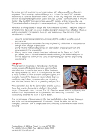 Xerox is a strongly engineering-led organisation, with a large workforce of design-
engineers. The company’s Industrial Design and Human Factors (IDHF) function,
traditionally a separate department within Xerox, is now fully integrated with its wider
product development organisation. Based at Xerox Europe Technical Centre in Welwyn
Garden City, the IDHF team comprises around 14 people, and is managed by Les
Wynn who is also the champion for new ways of using design within Xerox as a whole.

Xerox has a strong record of design and human factors expertise. Today the company
is transforming its design processes to allow designers to exert more effective influence
as the organisation increases its focus on user experience. Key elements of this
transformation include:

— Aligning central design research activities with the needs of specific product
  programmes
— Equipping designers with manufacturing engineering capabilities to help preserve
  design intent through to production
— Using informal networks to promote an appreciation of design upstream and
  downstream in the organisation
— Making use of more strategic business tools such as Six Sigma and FMEA
  processes, both to improve the effectiveness of design decision-making and to
  ensure designers communicate using the same language as their engineering
  counterparts

Designers
Wynn’s team of designers at Xerox Europe Technical
centre consists of industrial designers, user interface
specialists and human factors experts. Most designers
are highly experienced and it is normal practice for them
to have expertise in more than one design discipline. For
example, many of the designers have multiple degrees
combining psychology, computer sciences, ceramics,
user interface, human factors, engineering and graphics.

Wynn considers that it’s the combination of skills such as
these that enables the designers to feed into multiple
stages of the development process. The UK office has a core team of eight designers,
and workload requirements are supplemented with temporary contractors. This
occasionally expands the team to over a dozen.

One consequence of the requirement for this level of skills is that Xerox’s designers
tend to be mature and experienced. Wynn adds: ‘I think the skills sets will be
changing…you can’t look at the process without looking at how the business itself is
changing.’




Design Council, 34 Bow Street, London WC2E 7DL
Tel +44(0)20 7420 5200 Fax +44(0)20 7420 5300
www.designcouncil.org.uk
 