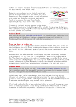 makers and injection moulders. This ensures that tolerance and manufacturing issues
are accounted for in the design stage.

Design’s movement upstream to strategic planning of
product development has been less formal, but just as
important. By integrating the design function into product
engineering and eliminating the formal briefing and
handover processes, the design team has the
opportunity to input much earlier in the process.

The uses of this input, however, depend on the design
team’s ability to demonstrate that its input will be valuable during early project phases.
This has been aided by the professionalism of Wynn’s design team, and the injection of
business acumen and expertise.

In more depth
Find out how working in multi-disciplinary teams can mean design is not isolated from
other business processes and how designers need to interact with commercial
functions, with manufacturing and with product or service support


From top down to bottom up
Currently, Xerox has a Design Research Groupbased in the US. This group carries out
design research and focus groups, and engages design consultancies from around the
world in this process. Examples of work conducted here include colour research and
trends.

From this work, the team generates stylistic ideas, which are successively narrowed
down to three or four key ideas that form a guideline of what the next product will be
like. The directions and information gathered includes input from global design teams
within Xerox, who will all participate in a workshop with the Design Research Group and
present their findings together with external design consultancies. The final guidelines
apply to product development activities for the next two to three years and beyond.

In more depth
Read more about how design can apply brand power and design research groups
have helped companies that took part in our study bring design thinking closer to new
business areas, product opportunities and user needs

Unfortunately, says Wynn, this process is time consuming and difficult to properly
integrate with activities in ongoing product programmes. The result is often that the
guidelines are out of sync with the product programmes’ activities and different products
in the same line are designed using different sets of guidelines.

Wynn is advocating that the company adopts a bottom-up approach to design process,
driven by product programme needs. Design standards should continually be evolved
and tested by the company’s Industrial Design and Human Factors (IDHF) function.




Design Council, 34 Bow Street, London WC2E 7DL
Tel +44(0)20 7420 5200 Fax +44(0)20 7420 5300
www.designcouncil.org.uk
 