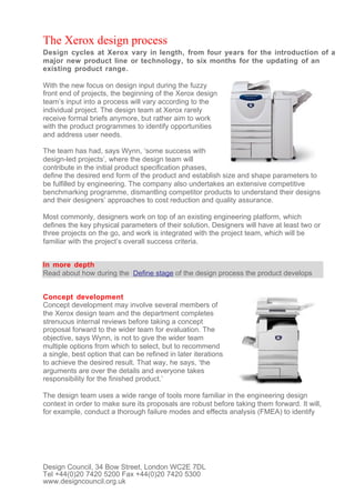 The Xerox design process
Design cycles at Xerox vary in length, from four years for the introduction of a
major new product line or technology, to six months for the updating of an
existing product range.

With the new focus on design input during the fuzzy
front end of projects, the beginning of the Xerox design
team’s input into a process will vary according to the
individual project. The design team at Xerox rarely
receive formal briefs anymore, but rather aim to work
with the product programmes to identify opportunities
and address user needs.

The team has had, says Wynn, ‘some success with
design-led projects’, where the design team will
contribute in the initial product specification phases,
define the desired end form of the product and establish size and shape parameters to
be fulfilled by engineering. The company also undertakes an extensive competitive
benchmarking programme, dismantling competitor products to understand their designs
and their designers’ approaches to cost reduction and quality assurance.

Most commonly, designers work on top of an existing engineering platform, which
defines the key physical parameters of their solution. Designers will have at least two or
three projects on the go, and work is integrated with the project team, which will be
familiar with the project’s overall success criteria.


In more depth
Read about how during the Define stage of the design process the product develops


Concept development
Concept development may involve several members of
the Xerox design team and the department completes
strenuous internal reviews before taking a concept
proposal forward to the wider team for evaluation. The
objective, says Wynn, is not to give the wider team
multiple options from which to select, but to recommend
a single, best option that can be refined in later iterations
to achieve the desired result. That way, he says, ‘the
arguments are over the details and everyone takes
responsibility for the finished product.’

The design team uses a wide range of tools more familiar in the engineering design
context in order to make sure its proposals are robust before taking them forward. It will,
for example, conduct a thorough failure modes and effects analysis (FMEA) to identify




Design Council, 34 Bow Street, London WC2E 7DL
Tel +44(0)20 7420 5200 Fax +44(0)20 7420 5300
www.designcouncil.org.uk
 