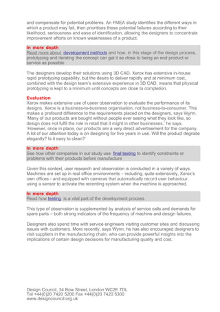 and compensate for potential problems. An FMEA study identifies the different ways in
which a product may fail, then prioritises these potential failures according to their
likelihood, seriousness and ease of identification, allowing the designers to concentrate
improvement efforts on known weaknesses of a product.

In more depth
Read more about development methods and how, in this stage of the design process,
prototyping and iterating the concept can get it as close to being an end product or
service as possible

The designers develop their solutions using 3D CAD. Xerox has extensive in-house
rapid prototyping capability, but the desire to deliver rapidly and at minimum cost,
combined with the design team’s extensive experience in 3D CAD, means that physical
prototyping is kept to a minimum until concepts are close to completion.

Evaluation
Xerox makes extensive use of useer observation to evaluate the performance of its
designs. Xerox is a business-to-business organisation, not business-to-consumer. This
makes a profound difference to the requirements placed on the designers, says Wynn.
‘Many of our products are bought without people ever seeing what they look like, so
design does not fulfil the role in retail that it might in other businesses,’ he says.
‘However, once in place, our products are a very direct advertisement for the company.
A lot of our attention today is on designing for five years in use. Will the product degrade
elegantly? Is it easy to clean?’

In more depth
See how other companies in our study use final testing to identify constraints or
problems with their products before manufacture

Given this context, user research and observation is conducted in a variety of ways.
Machines are set up in real office environments – including, quite extensively, Xerox’s
own offices - and equipped with cameras that automatically record user behaviour,
using a sensor to activate the recording system when the machine is approached.

In more depth
Read how testing is a vital part of the development process

This type of observation is supplemented by analysis of service calls and demands for
spare parts – both strong indicators of the frequency of machine and design failures.

Designers also spend time with service engineers visiting customer sites and discussing
issues with customers. More recently, says Wynn, he has also encouraged designers to
visit suppliers in the manufacturing chain, who can provide powerful insights into the
implications of certain design decisions for manufacturing quality and cost.




Design Council, 34 Bow Street, London WC2E 7DL
Tel +44(0)20 7420 5200 Fax +44(0)20 7420 5300
www.designcouncil.org.uk
 