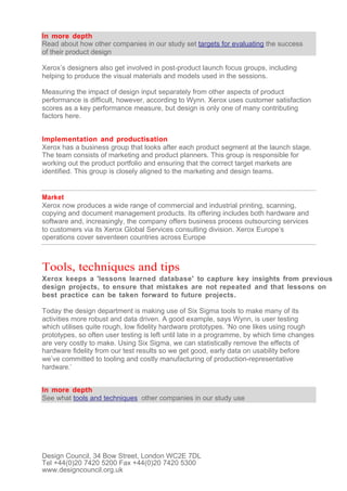 In more depth
Read about how other companies in our study set targets for evaluating the success
of their product design

Xerox’s designers also get involved in post-product launch focus groups, including
helping to produce the visual materials and models used in the sessions.

Measuring the impact of design input separately from other aspects of product
performance is difficult, however, according to Wynn. Xerox uses customer satisfaction
scores as a key performance measure, but design is only one of many contributing
factors here.


Implementation and productisation
Xerox has a business group that looks after each product segment at the launch stage.
The team consists of marketing and product planners. This group is responsible for
working out the product portfolio and ensuring that the correct target markets are
identified. This group is closely aligned to the marketing and design teams.


Market
Xerox now produces a wide range of commercial and industrial printing, scanning,
copying and document management products. Its offering includes both hardware and
software and, increasingly, the company offers business process outsourcing services
to customers via its Xerox Global Services consulting division. Xerox Europe’s
operations cover seventeen countries across Europe



Tools, techniques and tips
Xerox keeps a 'lessons learned database' to capture key insights from previous
design projects, to ensure that mistakes are not repeated and that lessons on
best practice can be taken forward to future projects.

Today the design department is making use of Six Sigma tools to make many of its
activities more robust and data driven. A good example, says Wynn, is user testing
which utilises quite rough, low fidelity hardware prototypes. ‘No one likes using rough
prototypes, so often user testing is left until late in a programme, by which time changes
are very costly to make. Using Six Sigma, we can statistically remove the effects of
hardware fidelity from our test results so we get good, early data on usability before
we’ve committed to tooling and costly manufacturing of production-representative
hardware.’


In more depth
See what tools and techniques other companies in our study use




Design Council, 34 Bow Street, London WC2E 7DL
Tel +44(0)20 7420 5200 Fax +44(0)20 7420 5300
www.designcouncil.org.uk
 
