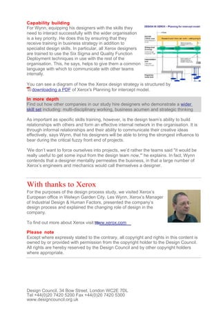 Capability building
For Wynn, equipping his designers with the skills they
need to interact successfully with the wider organisation
is a key priority. He does this by ensuring that they
receive training in business strategy in addition to
specialist design skills. In particular, all Xerox designers
are trained to use the Six Sigma and Quality Function
Deployment techniques in use with the rest of the
organisation. This, he says, helps to give them a common
language with which to communicate with other teams
internally.

You can see a diagram of how the Xerox design strategy is structured by
  downloading a PDF of Xerox's Planning for intercept model.

In more depth
Find out how other companies in our study hire designers who demonstrate a wider
skill set including: multi-disciplinary working, business acumen and strategic thinking

As important as specific skills training, however, is the design team’s ability to build
relationships with others and form an effective internal network in the organisation. It is
through informal relationships and their ability to communicate their creative ideas
effectively, says Wynn, that his designers will be able to bring the strongest influence to
bear during the critical fuzzy front end of projects.

'We don’t want to force ourselves into projects, we’d rather the teams said "it would be
really useful to get some input from the design team now,"' he explains. In fact, Wynn
contends that a designer mentality permeates the business, in that a large number of
Xerox’s engineers and mechanics would call themselves a designer.



With thanks to Xerox
For the purposes of the design process study, we visited Xerox’s
European office in Welwyn Garden City. Les Wynn, Xerox’s Manager
of Industrial Design & Human Factors, presented the company’s
design process and explained the changing role of design in the
company.

To find out more about Xerox visit www.xerox.com

Please note
Except where expressly stated to the contrary, all copyright and rights in this content is
owned by or provided with permission from the copyright holder to the Design Council.
All rights are hereby reserved by the Design Council and by other copyright holders
where appropriate.




Design Council, 34 Bow Street, London WC2E 7DL
Tel +44(0)20 7420 5200 Fax +44(0)20 7420 5300
www.designcouncil.org.uk
 