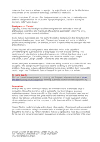 drawn on from teams at Yahoo! on a project by project basis, such as the Mobile team
who advises on the transfer of technology to small user interfaces.

Yahoo! completes 90 percent of its design activities in-house, but occasionally uses
external design resource for unusual or high-profile projects, a type of activity the
company calls 'hyper design.'

Designers at Yahoo!
Typically, Yahoo! recruits highly qualified designers with a decade or more of
professional experience and high levels of academic qualification (often PhD level,
particularly in its user research activities).

Some Yahoo! businesses also hire staff with creative backgrounds that fall outside the
typical web-development career path. The company’s news and sports portals hire
professional photographers, for example, in order to inject added visual insight into their
product ranges.

Yahoo! requires all its designers to have a business focus, to be capable of
understanding the business goals of the projects in which they are working. 'The
designers who take the time to learn the business do not think that their value is just
making great designs, it’s making designs that move the needle,' says Joseph
O’Sullivan, Senior Design Director. 'They’re the ones who are successful.'

Indeed, designers are encouraged to think more widely than the boundaries of their own
discipline. 'The design industry in general has the tendency to only own half the
problem. If you want to take a strategic leadership role in any problem then you need to
own it,' says Luke Wroblewski, Senior Design Principal for Search at Yahoo!.

In more depth
Find out how other companies in our study hire designers who demonstrate a wider
skill set including: multi-disciplinary working, business acumen and strategic thinking


Innovation
Perhaps like no other industry in history, the Internet exhibits a relentless pace of
innovation. Being first to market with a successful new technology or a popular
application can earn its owners millions. Successful Internet businesses have learned
how to scale their activities with great rapidity and to evolve the business models and
roll out new services with similar speed. This sometimes involves buying out smaller
niche market product or service providers in order to remain at the frontline of market
developments.

Yahoo! fits this model precisely and its board cites a policy of continued and accelerated
product innovation as being fundamental to its sustained growth. Recent innovations
brought to the market by Yahoo! include its Yahoo! Go product (a multi-device interface
for its mail and personal information management products), a new interface of its email




Design Council, 34 Bow Street, London WC2E 7DL
Tel +44(0)20 7420 5200 Fax +44(0)20 7420 5300
www.designcouncil.org.uk
 