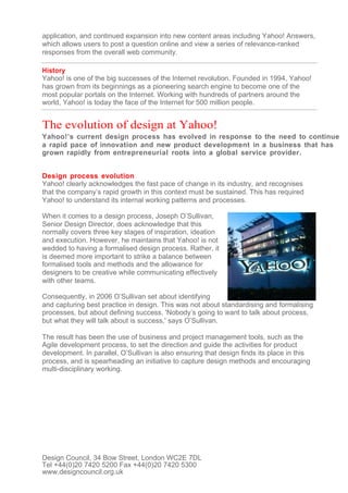application, and continued expansion into new content areas including Yahoo! Answers,
which allows users to post a question online and view a series of relevance-ranked
responses from the overall web community.

History
Yahoo! is one of the big successes of the Internet revolution. Founded in 1994, Yahoo!
has grown from its beginnings as a pioneering search engine to become one of the
most popular portals on the Internet. Working with hundreds of partners around the
world, Yahoo! is today the face of the Internet for 500 million people.


The evolution of design at Yahoo!
Yahoo!’s current design process has evolved in response to the need to continue
a rapid pace of innovation and new product development in a business that has
grown rapidly from entrepreneurial roots into a global service provider.


Design process evolution
Yahoo! clearly acknowledges the fast pace of change in its industry, and recognises
that the company’s rapid growth in this context must be sustained. This has required
Yahoo! to understand its internal working patterns and processes.

When it comes to a design process, Joseph O’Sullivan,
Senior Design Director, does acknowledge that this
normally covers three key stages of inspiration, ideation
and execution. However, he maintains that Yahoo! is not
wedded to having a formalised design process. Rather, it
is deemed more important to strike a balance between
formalised tools and methods and the allowance for
designers to be creative while communicating effectively
with other teams.

Consequently, in 2006 O’Sullivan set about identifying
and capturing best practice in design. This was not about standardising and formalising
processes, but about defining success. 'Nobody’s going to want to talk about process,
but what they will talk about is success,' says O’Sullivan.

The result has been the use of business and project management tools, such as the
Agile development process, to set the direction and guide the activities for product
development. In parallel, O’Sullivan is also ensuring that design finds its place in this
process, and is spearheading an initiative to capture design methods and encouraging
multi-disciplinary working.




Design Council, 34 Bow Street, London WC2E 7DL
Tel +44(0)20 7420 5200 Fax +44(0)20 7420 5300
www.designcouncil.org.uk
 