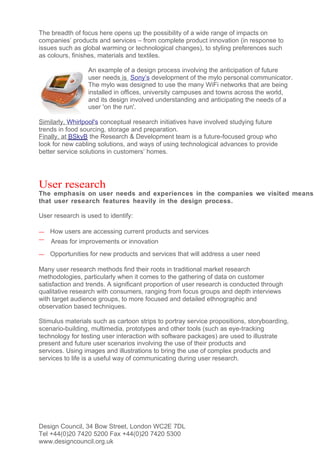 The breadth of focus here opens up the possibility of a wide range of impacts on
companies’ products and services – from complete product innovation (in response to
issues such as global warming or technological changes), to styling preferences such
as colours, finishes, materials and textiles.

                 An example of a design process involving the anticipation of future
                 user needs is Sony’s development of the mylo personal communicator.
                 The mylo was designed to use the many WiFi networks that are being
                 installed in offices, university campuses and towns across the world,
                 and its design involved understanding and anticipating the needs of a
                 user 'on the run'.

Similarly, Whirlpool's conceptual research initiatives have involved studying future
trends in food sourcing, storage and preparation.
Finally, at BSkyB the Research & Development team is a future-focused group who
look for new cabling solutions, and ways of using technological advances to provide
better service solutions in customers’ homes.




User research
The emphasis on user needs and experiences in the companies we visited means
that user research features heavily in the design process.

User research is used to identify:

—   How users are accessing current products and services
—   Areas for improvements or innovation
—   Opportunities for new products and services that will address a user need

Many user research methods find their roots in traditional market research
methodologies, particularly when it comes to the gathering of data on customer
satisfaction and trends. A significant proportion of user research is conducted through
qualitative research with consumers, ranging from focus groups and depth interviews
with target audience groups, to more focused and detailed ethnographic and
observation based techniques.

Stimulus materials such as cartoon strips to portray service propositions, storyboarding,
scenario-building, multimedia, prototypes and other tools (such as eye-tracking
technology for testing user interaction with software packages) are used to illustrate
present and future user scenarios involving the use of their products and
services. Using images and illustrations to bring the use of complex products and
services to life is a useful way of communicating during user research.




Design Council, 34 Bow Street, London WC2E 7DL
Tel +44(0)20 7420 5200 Fax +44(0)20 7420 5300
www.designcouncil.org.uk
 