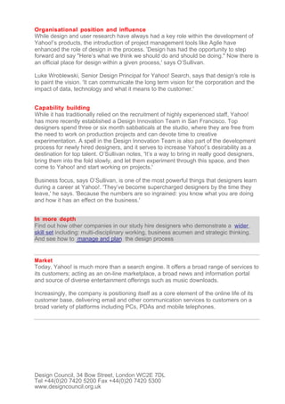 Organisational position and influence
While design and user research have always had a key role within the development of
Yahoo!’s products, the introduction of project management tools like Agile have
enhanced the role of design in the process. 'Design has had the opportunity to step
forward and say "Here’s what we think we should do and should be doing." Now there is
an official place for design within a given process,' says O’Sullivan.

Luke Wroblewski, Senior Design Principal for Yahoo! Search, says that design’s role is
to paint the vision. 'It can communicate the long term vision for the corporation and the
impact of data, technology and what it means to the customer.'


Capability building
While it has traditionally relied on the recruitment of highly experienced staff, Yahoo!
has more recently established a Design Innovation Team in San Francisco. Top
designers spend three or six month sabbaticals at the studio, where they are free from
the need to work on production projects and can devote time to creative
experimentation. A spell in the Design Innovation Team is also part of the development
process for newly hired designers, and it serves to increase Yahoo!’s desirability as a
destination for top talent. O’Sullivan notes, 'It’s a way to bring in really good designers,
bring them into the fold slowly, and let them experiment through this space, and then
come to Yahoo! and start working on projects.'

Business focus, says O’Sullivan, is one of the most powerful things that designers learn
during a career at Yahoo!. 'They’ve become supercharged designers by the time they
leave,' he says. 'Because the numbers are so ingrained: you know what you are doing
and how it has an effect on the business.'


In more depth
Find out how other companies in our study hire designers who demonstrate a wider
skill set including: multi-disciplinary working, business acumen and strategic thinking.
And see how to manage and plan the design process


Market
Today, Yahoo! is much more than a search engine. It offers a broad range of services to
its customers; acting as an on-line marketplace, a broad news and information portal
and source of diverse entertainment offerings such as music downloads.

Increasingly, the company is positioning itself as a core element of the online life of its
customer base, delivering email and other communication services to customers on a
broad variety of platforms including PCs, PDAs and mobile telephones.




Design Council, 34 Bow Street, London WC2E 7DL
Tel +44(0)20 7420 5200 Fax +44(0)20 7420 5300
www.designcouncil.org.uk
 