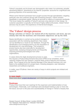 Yahoo!’s popularity and its broad user demographic also make it an extremely valuable
advertising platform. Advertising on its Internet ‘properties’ accounts for a significant and
growing proportion of its revenues today.

Where some Internet businesses have sought success through specialisation, targeting
particular user and customer groups with increasing precision, Yahoo! remains
steadfastly a mainstream player, offering its services to millions of customers worldwide.
This focus makes the usability of Yahoo!’s services a key element in their design. Its
customer population is typically not formed of highly skilled enthusiasts, indeed Yahoo!
services may be users’ first experience of Internet technologies.



The Yahoo! design process
Design activities at Yahoo! are kicked- off at the business unit level, but are
closely tied into the business and innovation objectives set by the CEO.

Needs identification is carried out by product managers in
association with the marketing department. New needs
can be identified as a result of user feedback, through the
identification of an emerging trend or by the acquisition or
development of a new technology. The company’s
product teams also look externally for development
opportunities, studying emerging trends and frequently
acquiring promising technologies from other
organisations.

In cases where the Agile development process is used,
this requires a Product Requirements Document (PRD) to be completed, which
captures insights from the research, presents likely product features and business
goals. This is signed off by the General Manager of the relevant business unit, and
leads to the establishment of a project team, including designers, user interaction
researchers and software engineers.

In reality, says O’Sullivan, there are variety of ways in which projects are initiated and
signed off.


In more depth
Read more about project development and initial ideas generation


Roadmaps
Product lines have their own roadmap for the expansion and implementation of new
technologies. Historically, such roadmaps were developed looking a year or more into
the future, but such is the pace and unpredictability of change in Yahoo!’s industry that




Design Council, 34 Bow Street, London WC2E 7DL
Tel +44(0)20 7420 5200 Fax +44(0)20 7420 5300
www.designcouncil.org.uk
 