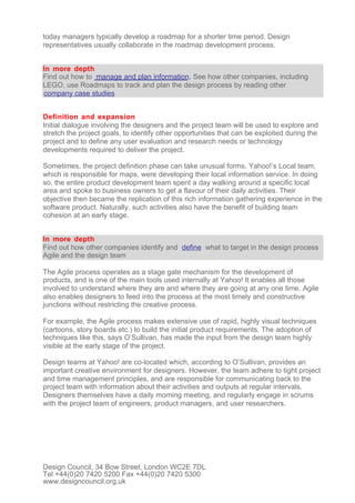 today managers typically develop a roadmap for a shorter time period. Design
representatives usually collaborate in the roadmap development process.


In more depth
Find out how to manage and plan information. See how other companies, including
LEGO, use Roadmaps to track and plan the design process by reading other
company case studies


Definition and expansion
Initial dialogue involving the designers and the project team will be used to explore and
stretch the project goals, to identify other opportunities that can be exploited during the
project and to define any user evaluation and research needs or technology
developments required to deliver the project.

Sometimes, the project definition phase can take unusual forms. Yahoo!’s Local team,
which is responsible for maps, were developing their local information service. In doing
so, the entire product development team spent a day walking around a specific local
area and spoke to business owners to get a flavour of their daily activities. Their
objective then became the replication of this rich information gathering experience in the
software product. Naturally, such activities also have the benefit of building team
cohesion at an early stage.


In more depth
Find out how other companies identify and define what to target in the design process
Agile and the design team

The Agile process operates as a stage gate mechanism for the development of
products, and is one of the main tools used internally at Yahoo! It enables all those
involved to understand where they are and where they are going at any one time. Agile
also enables designers to feed into the process at the most timely and constructive
junctions without restricting the creative process.

For example, the Agile process makes extensive use of rapid, highly visual techniques
(cartoons, story boards etc.) to build the initial product requirements. The adoption of
techniques like this, says O’Sullivan, has made the input from the design team highly
visible at the early stage of the project.

Design teams at Yahoo! are co-located which, according to O’Sullivan, provides an
important creative environment for designers. However, the team adhere to tight project
and time management principles, and are responsible for communicating back to the
project team with information about their activities and outputs at regular intervals.
Designers themselves have a daily morning meeting, and regularly engage in scrums
with the project team of engineers, product managers, and user researchers.




Design Council, 34 Bow Street, London WC2E 7DL
Tel +44(0)20 7420 5200 Fax +44(0)20 7420 5300
www.designcouncil.org.uk
 