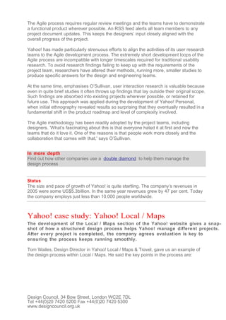 The Agile process requires regular review meetings and the teams have to demonstrate
a functional product wherever possible. An RSS feed alerts all team members to any
project document updates. This keeps the designers’ input closely aligned with the
overall progress of the project.

Yahoo! has made particularly strenuous efforts to align the activities of its user research
teams to the Agile development process. The extremely short development loops of the
Agile process are incompatible with longer timescales required for traditional usability
research. To avoid research findings failing to keep up with the requirements of the
project team, researchers have altered their methods, running more, smaller studies to
produce specific answers for the design and engineering teams.

At the same time, emphasises O’Sullivan, user interaction research is valuable because
even in quite brief studies it often throws up findings that lay outside their original scope.
Such findings are absorbed into existing projects wherever possible, or retained for
future use. This approach was applied during the development of Yahoo! Personal,
when initial ethnography revealed results so surprising that they eventually resulted in a
fundamental shift in the product roadmap and level of complexity involved.

The Agile methodology has been readily adopted by the project teams, including
designers. 'What’s fascinating about this is that everyone hated it at first and now the
teams that do it love it. One of the reasons is that people work more closely and the
collaboration that comes with that,' says O’Sullivan.


In more depth
Find out how other companies use a double diamond to help them manage the
design process


Status
The size and pace of growth of Yahoo! is quite startling. The company’s revenues in
2005 were some US$5.3billion. In the same year revenues grew by 47 per cent. Today
the company employs just less than 10,000 people worldwide.



Yahoo! case study: Yahoo! Local / Maps
The development of the Local / Maps section of the Yahoo! website gives a snap-
shot of how a structured design process helps Yahoo! manage different projects.
After every project is completed, the company agrees evaluation is key to
ensuring the process keeps running smoothly.

Tom Wailes, Design Director in Yahoo! Local / Maps & Travel, gave us an example of
the design process within Local / Maps. He said the key points in the process are:




Design Council, 34 Bow Street, London WC2E 7DL
Tel +44(0)20 7420 5200 Fax +44(0)20 7420 5300
www.designcouncil.org.uk
 