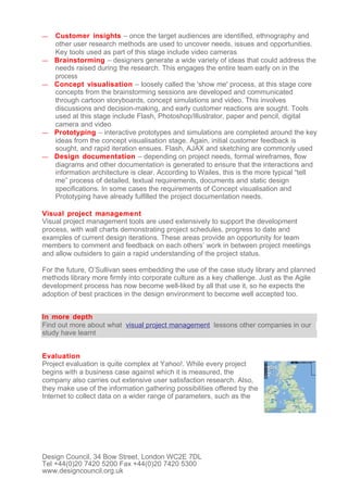 —   Customer insights – once the target audiences are identified, ethnography and
    other user research methods are used to uncover needs, issues and opportunities.
    Key tools used as part of this stage include video cameras
—   Brainstorming – designers generate a wide variety of ideas that could address the
    needs raised during the research. This engages the entire team early on in the
    process
—   Concept visualisation – loosely called the 'show me' process, at this stage core
    concepts from the brainstorming sessions are developed and communicated
    through cartoon storyboards, concept simulations and video. This involves
    discussions and decision-making, and early customer reactions are sought. Tools
    used at this stage include Flash, Photoshop/Illustrator, paper and pencil, digital
    camera and video
—   Prototyping – interactive prototypes and simulations are completed around the key
    ideas from the concept visualisation stage. Again, initial customer feedback is
    sought, and rapid iteration ensues. Flash, AJAX and sketching are commonly used
—   Design documentation – depending on project needs, formal wireframes, flow
    diagrams and other documentation is generated to ensure that the interactions and
    information architecture is clear. According to Wailes, this is the more typical “tell
    me” process of detailed, textual requirements, documents and static design
    specifications. In some cases the requirements of Concept visualisation and
    Prototyping have already fulfilled the project documentation needs.

Visual project management
Visual project management tools are used extensively to support the development
process, with wall charts demonstrating project schedules, progress to date and
examples of current design iterations. These areas provide an opportunity for team
members to comment and feedback on each others’ work in between project meetings
and allow outsiders to gain a rapid understanding of the project status.

For the future, O’Sullivan sees embedding the use of the case study library and planned
methods library more firmly into corporate culture as a key challenge. Just as the Agile
development process has now become well-liked by all that use it, so he expects the
adoption of best practices in the design environment to become well accepted too.


In more depth
Find out more about what visual project management lessons other companies in our
study have learnt


Evaluation
Project evaluation is quite complex at Yahoo!. While every project
begins with a business case against which it is measured, the
company also carries out extensive user satisfaction research. Also,
they make use of the information gathering possibilities offered by the
Internet to collect data on a wider range of parameters, such as the




Design Council, 34 Bow Street, London WC2E 7DL
Tel +44(0)20 7420 5200 Fax +44(0)20 7420 5300
www.designcouncil.org.uk
 