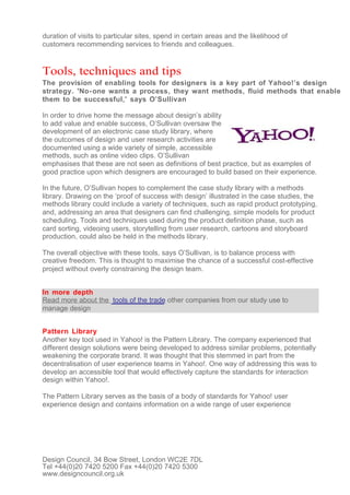 duration of visits to particular sites, spend in certain areas and the likelihood of
customers recommending services to friends and colleagues.


Tools, techniques and tips
The provision of enabling tools for designers is a key part of Yahoo!’s design
strategy. 'No- one wants a process, they want methods, fluid methods that enable
them to be successful,' says O’Sullivan

In order to drive home the message about design’s ability
to add value and enable success, O’Sullivan oversaw the
development of an electronic case study library, where
the outcomes of design and user research activities are
documented using a wide variety of simple, accessible
methods, such as online video clips. O’Sullivan
emphasises that these are not seen as definitions of best practice, but as examples of
good practice upon which designers are encouraged to build based on their experience.

In the future, O’Sullivan hopes to complement the case study library with a methods
library. Drawing on the ‘proof of success with design’ illustrated in the case studies, the
methods library could include a variety of techniques, such as rapid product prototyping,
and, addressing an area that designers can find challenging, simple models for product
scheduling. Tools and techniques used during the product definition phase, such as
card sorting, videoing users, storytelling from user research, cartoons and storyboard
production, could also be held in the methods library.

The overall objective with these tools, says O’Sullivan, is to balance process with
creative freedom. This is thought to maximise the chance of a successful cost-effective
project without overly constraining the design team.


In more depth
Read more about the tools of the trade other companies from our study use to
manage design


Pattern Library
Another key tool used in Yahoo! is the Pattern Library. The company experienced that
different design solutions were being developed to address similar problems, potentially
weakening the corporate brand. It was thought that this stemmed in part from the
decentralisation of user experience teams in Yahoo!. One way of addressing this was to
develop an accessible tool that would effectively capture the standards for interaction
design within Yahoo!.

The Pattern Library serves as the basis of a body of standards for Yahoo! user
experience design and contains information on a wide range of user experience




Design Council, 34 Bow Street, London WC2E 7DL
Tel +44(0)20 7420 5200 Fax +44(0)20 7420 5300
www.designcouncil.org.uk
 