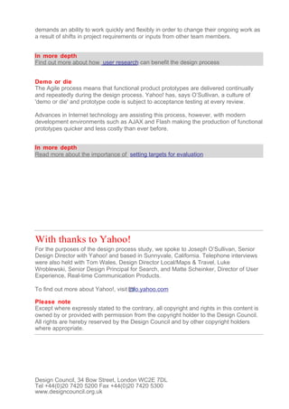 demands an ability to work quickly and flexibly in order to change their ongoing work as
a result of shifts in project requirements or inputs from other team members.


In more depth
Find out more about how user research can benefit the design process


Demo or die
The Agile process means that functional product prototypes are delivered continually
and repeatedly during the design process. Yahoo! has, says O’Sullivan, a culture of
'demo or die' and prototype code is subject to acceptance testing at every review.

Advances in Internet technology are assisting this process, however, with modern
development environments such as AJAX and Flash making the production of functional
prototypes quicker and less costly than ever before.


In more depth
Read more about the importance of setting targets for evaluation




With thanks to Yahoo!
For the purposes of the design process study, we spoke to Joseph O’Sullivan, Senior
Design Director with Yahoo! and based in Sunnyvale, California. Telephone interviews
were also held with Tom Wales, Design Director Local/Maps & Travel, Luke
Wroblewski, Senior Design Principal for Search, and Matte Scheinker, Director of User
Experience, Real-time Communication Products.

To find out more about Yahoo!, visit info.yahoo.com

Please note
Except where expressly stated to the contrary, all copyright and rights in this content is
owned by or provided with permission from the copyright holder to the Design Council.
All rights are hereby reserved by the Design Council and by other copyright holders
where appropriate.




Design Council, 34 Bow Street, London WC2E 7DL
Tel +44(0)20 7420 5200 Fax +44(0)20 7420 5300
www.designcouncil.org.uk
 