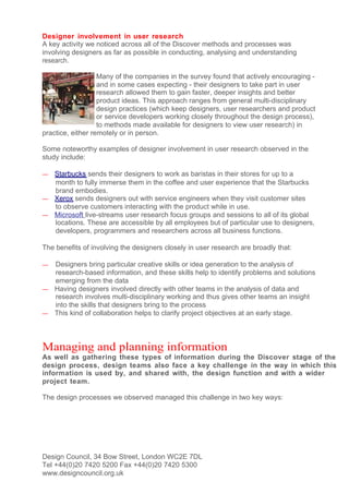 Designer involvement in user research
A key activity we noticed across all of the Discover methods and processes was
involving designers as far as possible in conducting, analysing and understanding
research.

                   Many of the companies in the survey found that actively encouraging -
                   and in some cases expecting - their designers to take part in user
                   research allowed them to gain faster, deeper insights and better
                   product ideas. This approach ranges from general multi-disciplinary
                   design practices (which keep designers, user researchers and product
                   or service developers working closely throughout the design process),
                   to methods made available for designers to view user research) in
practice, either remotely or in person.

Some noteworthy examples of designer involvement in user research observed in the
study include:

— Starbucks sends their designers to work as baristas in their stores for up to a
  month to fully immerse them in the coffee and user experience that the Starbucks
  brand embodies.
— Xerox sends designers out with service engineers when they visit customer sites
  to observe customers interacting with the product while in use.
— Microsoft live-streams user research focus groups and sessions to all of its global
  locations. These are accessible by all employees but of particular use to designers,
  developers, programmers and researchers across all business functions.

The benefits of involving the designers closely in user research are broadly that:

— Designers bring particular creative skills or idea generation to the analysis of
  research-based information, and these skills help to identify problems and solutions
  emerging from the data
— Having designers involved directly with other teams in the analysis of data and
  research involves multi-disciplinary working and thus gives other teams an insight
  into the skills that designers bring to the process
— This kind of collaboration helps to clarify project objectives at an early stage.




Managing and planning information
As well as gathering these types of information during the Discover stage of the
design process, design teams also face a key challenge in the way in which this
information is used by, and shared with, the design function and with a wider
project team.

The design processes we observed managed this challenge in two key ways:




Design Council, 34 Bow Street, London WC2E 7DL
Tel +44(0)20 7420 5200 Fax +44(0)20 7420 5300
www.designcouncil.org.uk
 