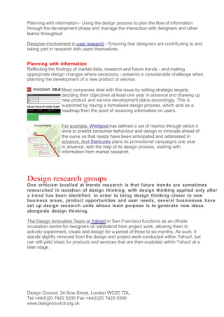 Planning with information - Using the design process to plan the flow of information
through the development phase and manage the interaction with designers and other
teams throughout

Designer involvement in user research - Ensuring that designers are contributing to and
taking part in research with users themselves.


Planning with information
Reflecting the findings of market data, research and future trends - and making
appropriate design changes where necessary - presents a considerable challenge when
planning the development of a new product or service.

                 Most companies deal with this issue by setting strategic targets,
                 deciding their objectives at least one year in advance and drawing up
                 new product and service development plans accordingly. This is
                 supported by having a formalised design process, which acts as a
                 roadmap from the point of receiving information on users.


                 For example, Whirlpool has defined a set of metrics through which it
                 aims to predict consumer behaviour and design or innovate ahead of
                 the curve so that needs have been anticipated and addressed in
                 advance. And Starbucks plans its promotional campaigns one year
                 in advance, with the help of its design process, starting with
                 information from market research.




Design research groups
One criticism levelled at trends research is that future trends are sometimes
researched in isolation of design thinking, with design thinking applied only after
a trend has been identified. In order to bring design thinking closer to new
business areas, product opportunities and user needs, several businesses have
set up design research units whose main purpose is to generate new ideas
alongside design thinking.

The Design Innovation Team at Yahoo! in San Francisco functions as an off-site
incubation centre for designers on sabbatical from project work, allowing them to
actively experiment, create and design for a period of three to six months. As such, it
stands slightly removed from the design and project work conducted within Yahoo!, but
can still yield ideas for products and services that are then exploited within Yahoo! at a
later stage.




Design Council, 34 Bow Street, London WC2E 7DL
Tel +44(0)20 7420 5200 Fax +44(0)20 7420 5300
www.designcouncil.org.uk
 