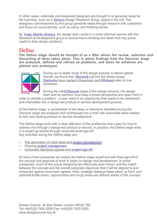 In other cases, externally commissioned designers are brought in to generate ideas for
the business, such as in Xerox’s Design Research Group, based in the US. The
designers commissioned by this group generate ideas through research with customers
and focus on visual identity, such as colour and finishing trends.

At Virgin Atlantic Airways, the design team works in a more informal manner with the
Research & Development group to access future thinking and ideas that may prove
useful to their design solutions.

Define
The Define stage should be thought of as a filter where the review, selection and
discarding of ideas takes place. This is where findings from the Discover stage
are analysed, defined and refined as problems, and ideas for solutions are
pitched and prototyped.

                 During our in-depth study of the design process in eleven global
                 brands, we found that Microsoft call this the Ideate phase,
                 Starbucks have named it Downtown and Whirlpool refer to it as
                 Synthesis.

                   During the initial Discover stage of the design process, the design
                   team and its partners must keep a broad perspective and open mind in
order to identify a problem - a user need or an opportunity that needs to be addressed
and channelled into a design-led product or service development process.

At the Define stage, a combination of the ideas or directions identified during the
Discover stage are analysed and synthesised into a brief with actionable tasks related
to new and existing product or service development.

The Define stage ends with a clear definition of the problem(s) and a plan for how to
address this through a design-led product or service. In practice, the Define stage ends
in a project go-ahead through corporate level sign-off.
Key activities during the Define stage are:

—   The generation of initial ideas and project development
—   Ongoing project management
—   Corporate objectives agreed and project sign-off.

At most of the companies we visited, the Define stage would end with final sign-off of
the concept and approval of work to begin on design and development. In some
companies, much of the actual designing has effectively been frozen until the match
between the concept and the overall corporate objectives that it will be aligned to and
measured against have been agreed. Here, strategic dialogue takes place up front, and
potential bottle necks, opportunities and no-go areas are defined ahead of the concept




Design Council, 34 Bow Street, London WC2E 7DL
Tel +44(0)20 7420 5200 Fax +44(0)20 7420 5300
www.designcouncil.org.uk
 