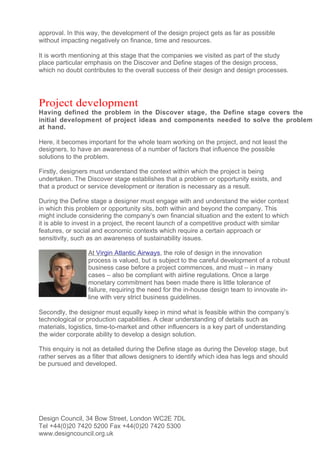 approval. In this way, the development of the design project gets as far as possible
without impacting negatively on finance, time and resources.

It is worth mentioning at this stage that the companies we visited as part of the study
place particular emphasis on the Discover and Define stages of the design process,
which no doubt contributes to the overall success of their design and design processes.




Project development
Having defined the problem in the Discover stage, the Define stage covers the
initial development of project ideas and components needed to solve the problem
at hand.

Here, it becomes important for the whole team working on the project, and not least the
designers, to have an awareness of a number of factors that influence the possible
solutions to the problem.

Firstly, designers must understand the context within which the project is being
undertaken. The Discover stage establishes that a problem or opportunity exists, and
that a product or service development or iteration is necessary as a result.

During the Define stage a designer must engage with and understand the wider context
in which this problem or opportunity sits, both within and beyond the company. This
might include considering the company’s own financial situation and the extent to which
it is able to invest in a project, the recent launch of a competitive product with similar
features, or social and economic contexts which require a certain approach or
sensitivity, such as an awareness of sustainability issues.

                 At Virgin Atlantic Airways, the role of design in the innovation
                 process is valued, but is subject to the careful development of a robust
                 business case before a project commences, and must – in many
                 cases – also be compliant with airline regulations. Once a large
                 monetary commitment has been made there is little tolerance of
                 failure, requiring the need for the in-house design team to innovate in-
                 line with very strict business guidelines.

Secondly, the designer must equally keep in mind what is feasible within the company’s
technological or production capabilities. A clear understanding of details such as
materials, logistics, time-to-market and other influencers is a key part of understanding
the wider corporate ability to develop a design solution.

This enquiry is not as detailed during the Define stage as during the Develop stage, but
rather serves as a filter that allows designers to identify which idea has legs and should
be pursued and developed.




Design Council, 34 Bow Street, London WC2E 7DL
Tel +44(0)20 7420 5200 Fax +44(0)20 7420 5300
www.designcouncil.org.uk
 