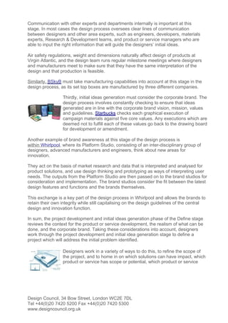 Communication with other experts and departments internally is important at this
stage. In most cases the design process oversees clear lines of communication
between designers and other area experts, such as engineers, developers, materials
experts, Research & Development teams, and product or service managers who are
able to input the right information that will guide the designers’ initial ideas.

Air safety regulations, weight and dimensions naturally affect design of products at
Virgin Atlantic, and the design team runs regular milestone meetings where designers
and manufacturers meet to make sure that they have the same interpretation of the
design and that production is feasible.

Similarly, BSkyB must take manufacturing capabilities into account at this stage in the
design process, as its set top boxes are manufactured by three different companies.

                  Thirdly, initial ideas generation must consider the corporate brand. The
                  design process involves constantly checking to ensure that ideas
                  generated are in line with the corporate brand vision, mission, values
                  and guidelines. Starbucks checks each graphical execution of
                  campaign materials against five core values. Any executions which are
                  deemed not to fulfill each of these values go back to the drawing board
                  for development or amendment.

Another example of brand awareness at this stage of the design process is
within Whirlpool, where its Platform Studio, consisting of an inter-disciplinary group of
designers, advanced manufacturers and engineers, think about new areas for
innovation.

They act on the basis of market research and data that is interpreted and analysed for
product solutions, and use design thinking and prototyping as ways of interpreting user
needs. The outputs from the Platform Studio are then passed on to the brand studios for
consideration and implementation. The brand studios consider the fit between the latest
design features and functions and the brands themselves.

This exchange is a key part of the design process in Whirlpool and allows the brands to
retain their own integrity while still capitalising on the design guidelines of the central
design and innovation function.

In sum, the project development and initial ideas generation phase of the Define stage
reviews the context for the product or service development, the realism of what can be
done, and the corporate brand. Taking these considerations into account, designers
work through the project development and initial idea generation stage to define a
project which will address the initial problem identified.

                  Designers work in a variety of ways to do this, to refine the scope of
                  the project, and to home in on which solutions can have impact, which
                  product or service has scope or potential, which product or service




Design Council, 34 Bow Street, London WC2E 7DL
Tel +44(0)20 7420 5200 Fax +44(0)20 7420 5300
www.designcouncil.org.uk
 