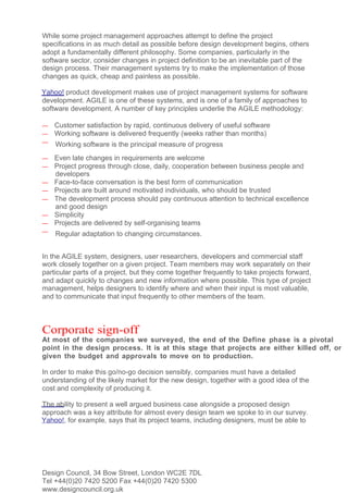 While some project management approaches attempt to define the project
specifications in as much detail as possible before design development begins, others
adopt a fundamentally different philosophy. Some companies, particularly in the
software sector, consider changes in project definition to be an inevitable part of the
design process. Their management systems try to make the implementation of those
changes as quick, cheap and painless as possible.

Yahoo! product development makes use of project management systems for software
development. AGILE is one of these systems, and is one of a family of approaches to
software development. A number of key principles underlie the AGILE methodology:

—   Customer satisfaction by rapid, continuous delivery of useful software
—   Working software is delivered frequently (weeks rather than months)
—   Working software is the principal measure of progress
—   Even late changes in requirements are welcome
—   Project progress through close, daily, cooperation between business people and
    developers
—   Face-to-face conversation is the best form of communication
—   Projects are built around motivated individuals, who should be trusted
—   The development process should pay continuous attention to technical excellence
    and good design
—   Simplicity
—   Projects are delivered by self-organising teams
—   Regular adaptation to changing circumstances.


In the AGILE system, designers, user researchers, developers and commercial staff
work closely together on a given project. Team members may work separately on their
particular parts of a project, but they come together frequently to take projects forward,
and adapt quickly to changes and new information where possible. This type of project
management, helps designers to identify where and when their input is most valuable,
and to communicate that input frequently to other members of the team.



Corporate sign-off
At most of the companies we surveyed, the end of the Define phase is a pivotal
point in the design process. It is at this stage that projects are either killed off, or
given the budget and approvals to move on to production.

In order to make this go/no-go decision sensibly, companies must have a detailed
understanding of the likely market for the new design, together with a good idea of the
cost and complexity of producing it.

The ability to present a well argued business case alongside a proposed design
approach was a key attribute for almost every design team we spoke to in our survey.
Yahoo!, for example, says that its project teams, including designers, must be able to




Design Council, 34 Bow Street, London WC2E 7DL
Tel +44(0)20 7420 5200 Fax +44(0)20 7420 5300
www.designcouncil.org.uk
 