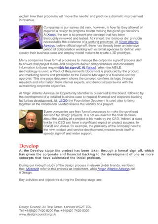 explain how their proposals will ‘move the needle’ and produce a dramatic improvement
in revenue.

                  Companies in our survey did vary, however, in how far they allowed or
                  required a design to progress before making the go/no go decisions.
                  At Xerox, the aim is to present one concept that has been
                  thoroughly reviewed and tested. At Yahoo!, the ‘demo or die’ principle
                  necessitates the existence of a working prototype. At Virgin Atlantic
                  Airways, before official sign-off, there has already been an intensive
                  period of collaboration working with external agencies to ‘define’ very
closely their business case and employ model makers to create a 3D prototype.

Many companies have formal processes to manage the corporate sign-off process and
to ensure that project teams and designers deliver comprehensive and consistent
information to those responsible for sign-off. At Yahoo!, when the AGILE
methodology is used, a Product Requirements Document is produced by the product
and marketing teams and presented to the General Manager of a business unit for
approval. This one page document shows the concept, confirms its logic through
research and information from internal experts, and demonstrates tie-ins with the
overarching corporate objectives.

At Virgin Atlantic Airways an Opportunity Identifier is presented to the board, followed by
the development of a detailed business case to request financial and corporate backing
for further development. At LEGO the Foundation Document is used also to bring
together all the information needed assess the viability of a project.

                 Some companies use less formal processes to make the go-ahead
                 decision for design projects. It is not unusual for the final decision
                 about the viability of a project to be made by the CEO. Indeed, a close
                 link to the CEO can have a significant impact on project success. In
                 BSkyB and Alessi, for example, the proximity of the company head to
                 the new product and service development process lends itself to
                 speedy sign-off and wider support.



Develop
At the Develop stage the project has been taken through a formal sign- off, which
has given the corporate and financial backing to the development of one or more
concepts that have addressed the initial problem.

During our in-depth study of the design process in eleven global brands, we found
that Microsoft refer to this process as Implement, while Virgin Atlantic Airways call
it Design.

Key activities and objectives during the Develop stage are:




Design Council, 34 Bow Street, London WC2E 7DL
Tel +44(0)20 7420 5200 Fax +44(0)20 7420 5300
www.designcouncil.org.uk
 