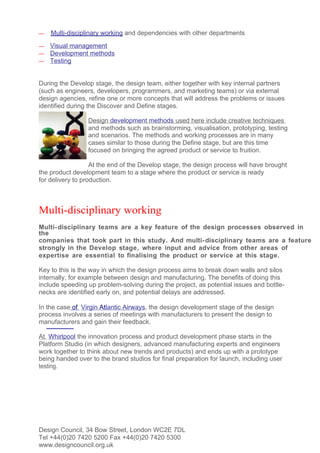 —   Multi-disciplinary working and dependencies with other departments
—   Visual management
—   Development methods
—   Testing


During the Develop stage, the design team, either together with key internal partners
(such as engineers, developers, programmers, and marketing teams) or via external
design agencies, refine one or more concepts that will address the problems or issues
identified during the Discover and Define stages.

                 Design development methods used here include creative techniques
                 and methods such as brainstorming, visualisation, prototyping, testing
                 and scenarios. The methods and working processes are in many
                 cases similar to those during the Define stage, but are this time
                 focused on bringing the agreed product or service to fruition.

                   At the end of the Develop stage, the design process will have brought
the product development team to a stage where the product or service is ready
for delivery to production.



Multi-disciplinary working
Multi- disciplinary teams are a key feature of the design processes observed in
the
companies that took part in this study. And multi- disciplinary teams are a feature
strongly in the Develop stage, where input and advice from other areas of
expertise are essential to finalising the product or service at this stage.

Key to this is the way in which the design process aims to break down walls and silos
internally, for example between design and manufacturing. The benefits of doing this
include speeding up problem-solving during the project, as potential issues and bottle-
necks are identified early on, and potential delays are addressed.

In the case of Virgin Atlantic Airways, the design development stage of the design
process involves a series of meetings with manufacturers to present the design to
manufacturers and gain their feedback.

At Whirlpool the innovation process and product development phase starts in the
Platform Studio (in which designers, advanced manufacturing experts and engineers
work together to think about new trends and products) and ends up with a prototype
being handed over to the brand studios for final preparation for launch, including user
testing.




Design Council, 34 Bow Street, London WC2E 7DL
Tel +44(0)20 7420 5200 Fax +44(0)20 7420 5300
www.designcouncil.org.uk
 