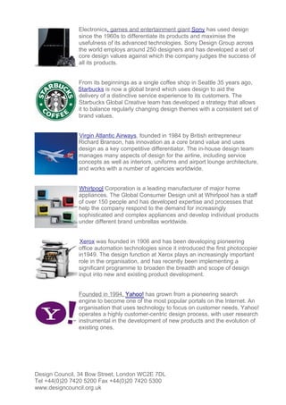 Electronics, games and entertainment giant Sony has used design
               since the 1960s to differentiate its products and maximise the
               usefulness of its advanced technologies. Sony Design Group across
               the world employs around 250 designers and has developed a set of
               core design values against which the company judges the success of
               all its products.


               From its beginnings as a single coffee shop in Seattle 35 years ago,
               Starbucks is now a global brand which uses design to aid the
               delivery of a distinctive service experience to its customers. The
               Starbucks Global Creative team has developed a strategy that allows
               it to balance regularly changing design themes with a consistent set of
               brand values.


               Virgin Atlantic Airways, founded in 1984 by British entrepreneur
               Richard Branson, has innovation as a core brand value and uses
               design as a key competitive differentiator. The in-house design team
               manages many aspects of design for the airline, including service
               concepts as well as interiors, uniforms and airport lounge architecture,
               and works with a number of agencies worldwide.


               Whirlpool Corporation is a leading manufacturer of major home
               appliances. The Global Consumer Design unit at Whirlpool has a staff
               of over 150 people and has developed expertise and processes that
               help the company respond to the demand for increasingly
               sophisticated and complex appliances and develop individual products
               under different brand umbrellas worldwide.


                Xerox was founded in 1906 and has been developing pioneering
               office automation technologies since it introduced the first photocopier
               in1949. The design function at Xerox plays an increasingly important
               role in the organisation, and has recently been implementing a
               significant programme to broaden the breadth and scope of design
               input into new and existing product development.


               Founded in 1994, Yahoo! has grown from a pioneering search
               engine to become one of the most popular portals on the Internet. An
               organisation that uses technology to focus on customer needs, Yahoo!
               operates a highly customer-centric design process, with user research
               instrumental in the development of new products and the evolution of
               existing ones.




Design Council, 34 Bow Street, London WC2E 7DL
Tel +44(0)20 7420 5200 Fax +44(0)20 7420 5300
www.designcouncil.org.uk
 