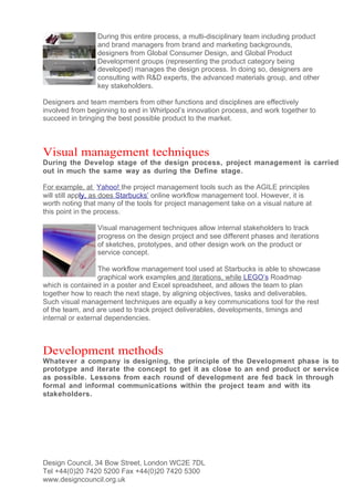 During this entire process, a multi-disciplinary team including product
                 and brand managers from brand and marketing backgrounds,
                 designers from Global Consumer Design, and Global Product
                 Development groups (representing the product category being
                 developed) manages the design process. In doing so, designers are
                 consulting with R&D experts, the advanced materials group, and other
                 key stakeholders.

Designers and team members from other functions and disciplines are effectively
involved from beginning to end in Whirlpool’s innovation process, and work together to
succeed in bringing the best possible product to the market.



Visual management techniques
During the Develop stage of the design process, project management is carried
out in much the same way as during the Define stage.

For example, at Yahoo! the project management tools such as the AGILE principles
will still apply, as does Starbucks’ online workflow management tool. However, it is
worth noting that many of the tools for project management take on a visual nature at
this point in the process.

                 Visual management techniques allow internal stakeholders to track
                 progress on the design project and see different phases and iterations
                 of sketches, prototypes, and other design work on the product or
                 service concept.

                  The workflow management tool used at Starbucks is able to showcase
                  graphical work examples and iterations, while LEGO’s Roadmap
which is contained in a poster and Excel spreadsheet, and allows the team to plan
together how to reach the next stage, by aligning objectives, tasks and deliverables.
Such visual management techniques are equally a key communications tool for the rest
of the team, and are used to track project deliverables, developments, timings and
internal or external dependencies.



Development methods
Whatever a company is designing, the principle of the Development phase is to
prototype and iterate the concept to get it as close to an end product or service
as possible. Lessons from each round of development are fed back in through
formal and informal communications within the project team and with its
stakeholders.




Design Council, 34 Bow Street, London WC2E 7DL
Tel +44(0)20 7420 5200 Fax +44(0)20 7420 5300
www.designcouncil.org.uk
 