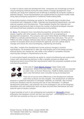 In order to reduce costs and development time, companies are increasingly turning to
virtual prototyping methods during the early phases of design development. Such
methods can range from sketches and renderings to detailed 3D computer models of
potential designs. Visual representations are supplemented by physical models made
using rapid prototyping equipment or traditional model-making skills.

At the product-based companies we spoke to, the Develop stage included close
involvement with colleagues in R&D, materials and engineering departments, and with
external suppliers and manufacturers. These detailed insights into materials and
engineering requirements help to reduce the number of physical prototypes required
and ensure that fewer problems are discovered during testing.

At Xerox, the designers have manufacturing expertise, giving them the ability to
assess, together with other experts, what is possible from an engineering or
development perspective. The company also uses Failure Mode and Effects Analysis
(FMEA) to evaluate potential failures in a design before they take place. The use of
FMEA and other analysis methods helps Xerox’s design process in whittling down the
number of concepts which are put forward for approval, and can usefully help to
manage and reduce the cost of prototyping, engineering and tooling.

Very often, insights from development rounds produce changes in product
specifications. As development is often the most lengthy part of the design process,
external factors can change too, with shifts in the market or competitor activities
requiring late changes in requirements to be met.

In most product-based companies we spoke to, actual manufacturing was outsourced.
Liaison with manufacturing partners is often a lengthy process as design and
engineering teams ensure that their requirements match the processes available at their
manufacturing partners.

                 In the case of Virgin Atlantic Airways’ Upper Class suite
                 development, areas of the new interior, product and service impacted
                 on cabin crew, so Human Resources, Health & Safety experts and
                 cabin crew themselves were consulted during its development.

                  There are of course some differences in the development methods
                  used when products are less tangible. The development of software
products or graphical executions of campaign materials, for example, also involves
continuous iterations and the sourcing and use of new information. In software
development particularly, new products can to be prototyped in situ as the designers,
developers and user researchers work out ideas and test them themselves and with
external users to iterate a solution.

A good example of such in situ prototyping and evaluation is Microsoft’s design
philosophy that designers should ‘eat their own dog food’ - encouraging them to work
with their own products as they are in development.




Design Council, 34 Bow Street, London WC2E 7DL
Tel +44(0)20 7420 5200 Fax +44(0)20 7420 5300
www.designcouncil.org.uk
 