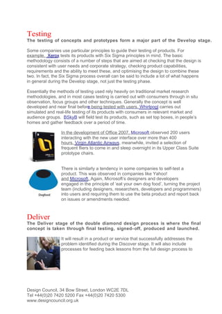 Testing
The testing of concepts and prototypes form a major part of the Develop stage.

Some companies use particular principles to guide their testing of products. For
example, Xerox tests its products with Six Sigma principles in mind. The basic
methodology consists of a number of steps that are aimed at checking that the design is
consistent with user needs and corporate strategy, checking product capabilities,
requirements and the ability to meet these, and optimising the design to combine these
two. In fact, the Six Sigma process overall can be said to include a lot of what happens
in general during the Develop stage, not just the testing phase.

Essentially the methods of testing used rely heavily on traditional market research
methodologies, and in most cases testing is carried out with consumers through in situ
observation, focus groups and other techniques. Generally the concept is well
developed and near final before being tested with users. Whirlpool carries out
simulated and real-life testing of its products with consumers in relevant market and
audience groups. BSkyB will field test its products, such as set top boxes, in people’s
homes and gather feedback over a period of time.

                 In the development of Office 2007, Microsoft observed 200 users
                 interacting with the new user interface over more than 400
                 hours. Virgin Atlantic Airways, meanwhile, invited a selection of
                 frequent fliers to come in and sleep overnight in its Upper Class Suite
                 prototype chairs.


                 There is similarly a tendency in some companies to self-test a
                 product. This was observed in companies like Yahoo!
                 and Microsoft. Again, Microsoft’s designers and developers
                 engaged in the principle of ‘eat your own dog food’, turning the project
                 team (including designers, researchers, developers and programmers)
                 into users and requiring them to use the beta product and report back
                 on issues or amendments needed.



Deliver
The Deliver stage of the double diamond design process is where the final
concept is taken through final testing, signed- off, produced and launched.

                 It will result in a product or service that successfully addresses the
                 problem identified during the Discover stage. It will also include
                 processes for feeding back lessons from the full design process to




Design Council, 34 Bow Street, London WC2E 7DL
Tel +44(0)20 7420 5200 Fax +44(0)20 7420 5300
www.designcouncil.org.uk
 