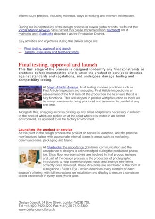 inform future projects, including methods, ways of working and relevant information.


During our in-depth study of the design process in eleven global brands, we found that
Virgin Atlantic Airways have named this phase Implementation, Microsoft call it
maintain, and Starbucks describe it as the Production District.

Key activities and objectives during the Deliver stage are:

—   Final testing, approval and launch
—   Targets, evaluation and feedback loops.



Final testing, approval and launch
This final stage of the process is designed to identify any final constraints or
problems before manufacture and is when the product or service is checked
against standards and regulations, and undergoes damage testing and
compatibility testing.

                  At Virgin Atlantic Airways, final testing involves practices such as
                  First Article Inspection and snagging. First Article Inspection is an
                  assessment of the first item off the production line to ensure that it is
                  fully functional. This will happen in parallel with production as there will
                  be many components being produced and assessed in parallel at any
                  one time.

Alongside this, snagging involves picking up any small adaptations necessary in relation
to the product which are picked up at the point where it is tested in an aircraft
environment, as opposed to in the factory environment.


Launching the product or service
At this point in the design process the product or service is launched, and the process
now includes liaison with appropriate internal teams in areas such as marketing,
communications, packaging and brand.

                 At Starbucks, the importance of internal communication and the
                 acceptance of designs is acknowledged during the production phase
                 too. Shop floor representatives are involved in final product reviews
                 and part of the design process is the production of photographic
                 instructions to help store managers install and arrange new items
                 correctly once delivered. These directions are distributed in the form of
                 a magazine - Siren’s Eye - which describes every element of each
season’s offering, with full instructions on installation and display to ensure a consistent
brand experience in every store world wide.




Design Council, 34 Bow Street, London WC2E 7DL
Tel +44(0)20 7420 5200 Fax +44(0)20 7420 5300
www.designcouncil.org.uk
 