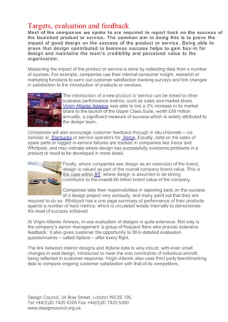 Targets, evaluation and feedback
Most of the companies we spoke to are required to report back on the success of
the launched product or service. The common aim in doing this is to prove the
impact of good design on the success of the product or service. Being able to
prove that design contributed to business success helps to gain buy- in for
design and maintains the team’s credibility and perceived value to the
organisation.

Measuring the impact of the product or service is done by collecting data from a number
of sources. For example, companies use their internal consumer insight, research or
marketing functions to carry out customer satisfaction tracking surveys and link changes
in satisfaction to the introduction of products or services.

                  The introduction of a new product or service can be linked to other
                  business performance metrics, such as sales and market share.
                  Virgin Atlantic Airways was able to link a 2% increase in its market
                  share to the launch of the Upper Class Suite, worth £50 million
                  annually, a significant measure of success which is widely attributed to
                  the design team.

Companies will also encourage customer feedback through in situ channels – via
baristas at Starbucks or service operators for Xerox. Equally, data on the sales of
spare parts or logged in-service failures are tracked in companies like Xerox and
Whirlpool, and may indicate where design has successfully overcome problems in a
product or need to be developed in more detail.

                  Finally, where companies see design as an extension of the brand,
                  design is valued as part of the overall company brand value. This is
                  the case within BT, where design is assumed to be strong
                  contributor to the overall £6 billion brand value of the company.

                  Companies take their responsibilities in reporting back on the success
                  of a design project very seriously, and many point out that they are
required to do so. Whirlpool has a one page summary of performance of their products
against a number of hard metrics, which is circulated widely internally to demonstrate
the level of success achieved.

At Virgin Atlantic Airways, in-use evaluation of designs is quite extensive. Not only is
the company’s senior management 'a group of frequent fliers who provide extensive
feedback,' it also gives customer the opportunity to fill in detailed evaluation
questionnaires – called Xplane – after every flight.

The link between interior designs and Xplane data is very robust, with even small
changes in seat design, introduced to meet the size constraints of individual aircraft,
being reflected in customer response. Virgin Atlantic also uses third party benchmarking
data to compare ongoing customer satisfaction with that of its competitors.




Design Council, 34 Bow Street, London WC2E 7DL
Tel +44(0)20 7420 5200 Fax +44(0)20 7420 5300
www.designcouncil.org.uk
 